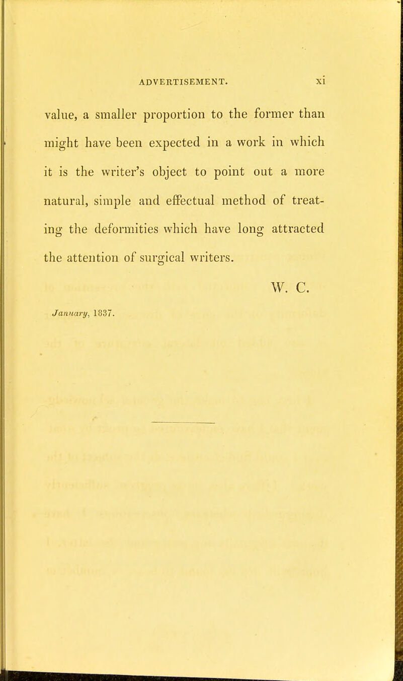 value, a smaller proportion to the former than might have been expected in a work in which it is the writer's object to point out a more natural, simple and effectual method of treat- ing the deformities which have long attracted the attention of surgical writers. W. C. January, 1837.