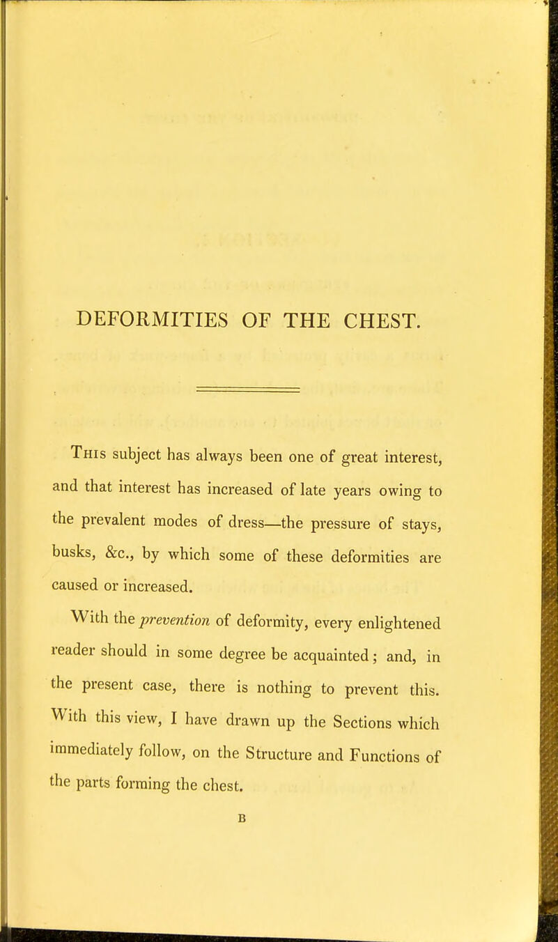 DEFORMITIES OF THE CHEST. This subject has always been one of great interest, and that interest has increased of late years owing to the prevalent modes of dress—the pressure of stays, busks, &c, by which some of these deformities are caused or increased. With the prevention of deformity, every enlightened reader should in some degree be acquainted; and, in the present case, there is nothing to prevent this. With this view, I have drawn up the Sections which immediately follow, on the Structure and Functions of the parts forming the chest. B