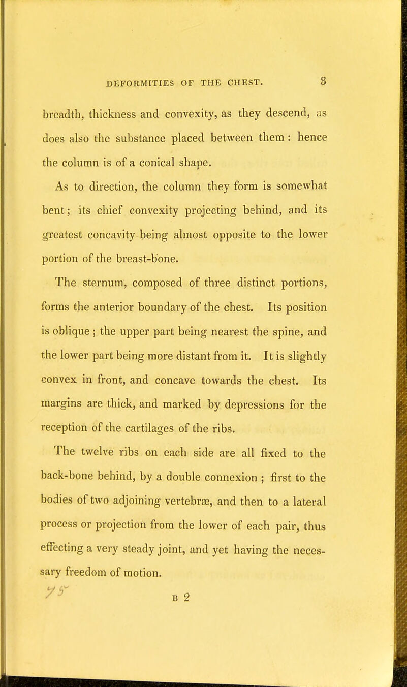 breadth, thickness and convexity, as they descend, as does also the substance placed between them : hence the column is of a conical shape. As to direction, the column they form is somewhat bent; its chief convexity projecting behind, and its greatest concavity being almost opposite to the lower portion of the breast-bone. The sternum, composed of three distinct portions, forms the anterior boundary of the chest. Its position is oblique ; the upper part being nearest the spine, and the lower part being more distant from it. It is slightly convex in front, and concave towards the chest. Its margins are thick, and marked by depressions for the reception of the cartilages of the ribs. The twelve ribs on each side are all fixed to the back-bone behind, by a double connexion ; first to the bodies of two adjoining vertebrae, and then to a lateral process or projection from the lower of each pair, thus effecting a very steady joint, and yet having the neces- sary freedom of motion.