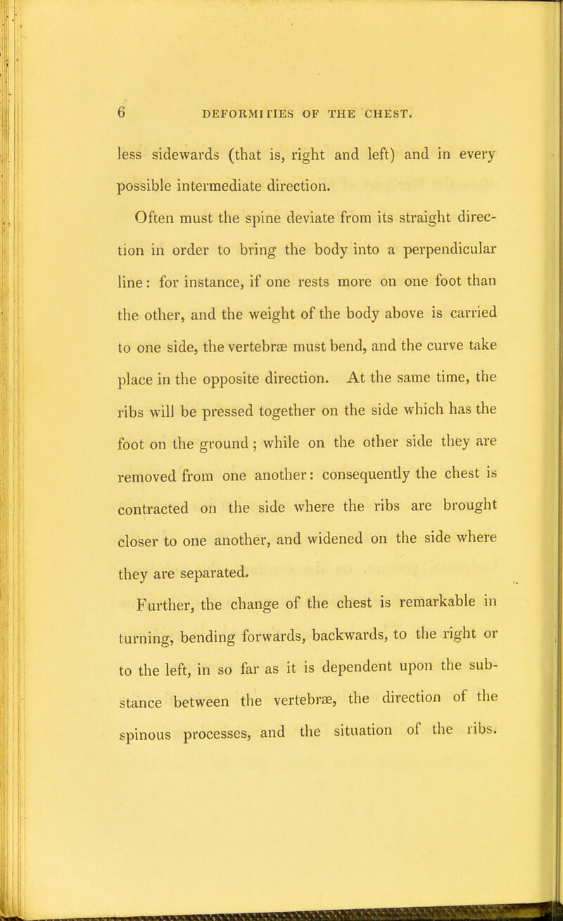 ... 6 DEFORMITIES OF THE CHEST. less sidewards (that is, right and left) and in every possible intermediate direction. Often must the spine deviate from its straight direc- tion in order to bring the body into a perpendicular line: for instance, if one rests more on one foot than the other, and the weight of the body above is carried to one side, the vertebrae must bend, and the curve take place in the opposite direction. At the same time, the ribs will be pressed together on the side which has the foot on the ground; while on the other side they are removed from one another: consequently the chest is contracted on the side where the ribs are brought closer to one another, and widened on the side where they are separated. Further, the change of the chest is remarkable in turning, bending forwards, backwards, to the right or to the left, in so far as it is dependent upon the sub- stance between the vertebrae, the direction of the