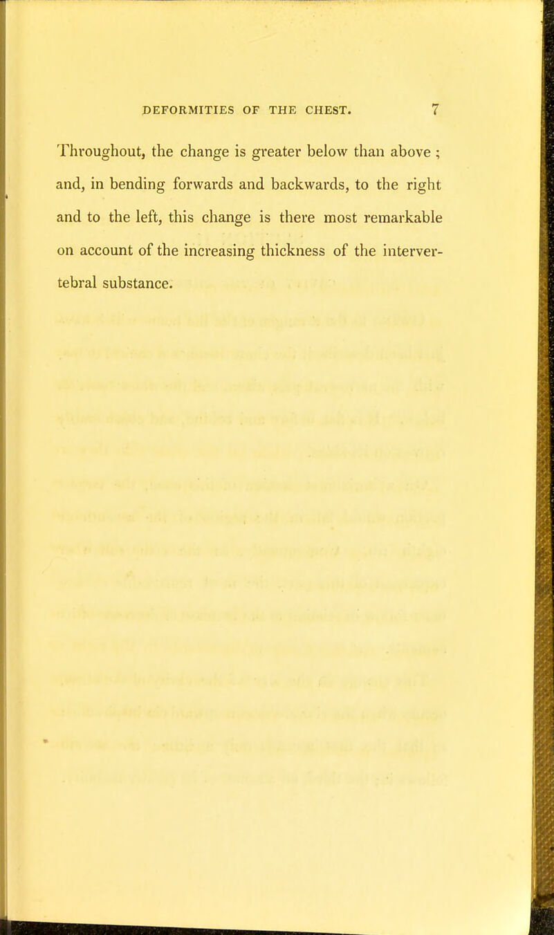 Throughout, the change is greater below than above ; and, in bending forwards and backwards, to the right and to the left, this change is there most remarkable on account of the increasing thickness of the interver- tebral substance.