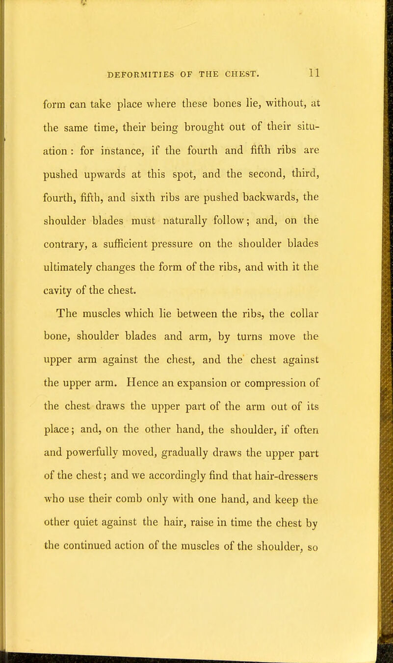 form can take place where these bones lie, without, at the same time, their being brought out of their situ- ation : for instance, if the fourth and fifth ribs are pushed upwards at this spot, and the second, third, fourth, fifth, and sixth ribs are pushed backwards, the shoulder blades must naturally follow; and, on the contrary, a sufficient pressure on the shoulder blades ultimately changes the form of the ribs, and with it the cavity of the chest. The muscles which lie between the ribs, the collar bone, shoulder blades and arm, by turns move the upper arm against the chest, and the chest against the upper arm. Hence an expansion or compression of the chest draws the upper part of the arm out of its place; and, on the other hand, the shoulder, if often and powerfully moved, gradually draws the upper part of the chest; and we accordingly find that hair-dressers who use their comb only with one hand, and keep the other quiet against the hair, raise in time the chest by the continued action of the muscles of the shoulder, so