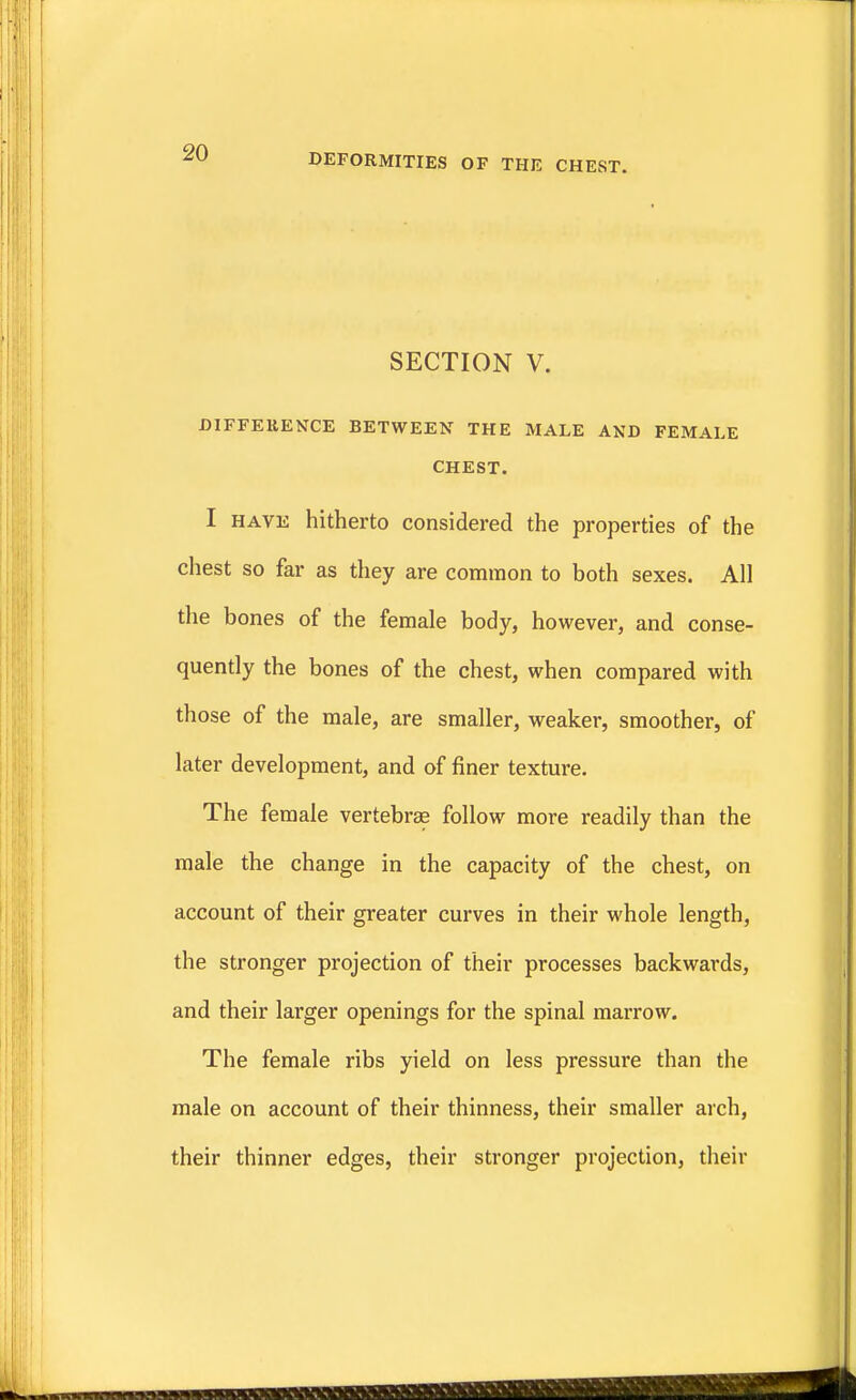 SECTION V. DIFFERENCE BETWEEN THE MALE AND FEMALE CHEST. I have hitherto considered the properties of the chest so far as they are common to both sexes. All the bones of the female body, however, and conse- quently the bones of the chest, when compared with those of the male, are smaller, weaker, smoother, of later development, and of finer texture. The female vertebra? follow more readily than the male the change in the capacity of the chest, on account of their greater curves in their whole length, the stronger projection of their processes backwards, and their larger openings for the spinal marrow. The female ribs yield on less pressure than the male on account of their thinness, their smaller arch, their thinner edges, their stronger projection, their