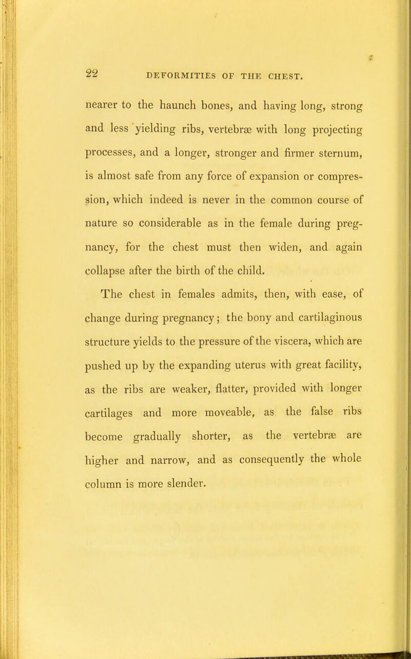 nearer to the haunch bones, and having long, strong and less yielding ribs, vertebrae with long projecting processes, and a longer, stronger and firmer sternum, is almost safe from any force of expansion or compres- sion, which indeed is never in the common course of nature so considerable as in the female during preg- nancy, for the chest must then widen, and again collapse after the birth of the child. The chest in females admits, then, with ease, of change during pregnancy; the bony and cartilaginous structure yields to the pressure of the viscera, which are pushed up by the expanding uterus with great facility, as the ribs are weaker, flatter, provided with longer cartilages and more moveable, as the false ribs become gradually shorter, as the vertebrae are higher and narrow, and as consequently the whole column is more slender.