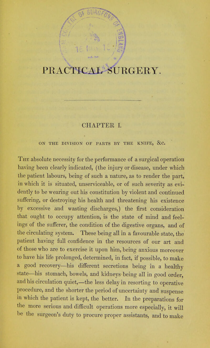 PRACTICAL SURGERY CHAPTER I. ON THE DIVISION OF PARTS BY THE KNIFE, &C. The absolute necessity for the performance of a surgical operation having been clearly indicated, (the injury or disease, under which the patient labours, being of such a nature, as to render the part, in which it is situated, unserviceable, or of such severity as evi- dently to be wearing out his constitution by violent and continued suffering, or destroying his health and threatening his existence by excessive and wasting discharges,) the first consideration that ought to occupy attention, is the state of mind and feel- ings of the sufferer, the condition of the digestive organs, and of the circulating system. These being all in a favourable state, the patient having full confidence in the resources of our art and of those who are to exercise it upon him, being anxious moreover to have his life prolonged, determined, in fact, if possible, to make a good recovery—his different secretions being in a healthy state—his stomach, bowels, and kidneys being all in good order, and his circulation quiet,—the less delay in resorting to operative procedure, and the shorter the period of uncertainty and suspense in which the patient is kept, the better. In the preparations for the more serious and difficult operations more especially, it will be the surgeon's duty to procure proper assistants, and to make