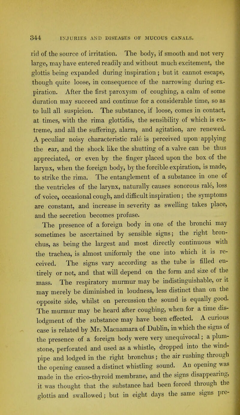 rid of the source of irritation. The body, if smooth and not very large, may have entered readily and without much excitement, the glottis being expanded during inspiration ; but it cannot escape, though quite loose, in consequence of the narrowing during ex- piration. After the first paroxysm of coughing, a calm of some duration may succeed and continue for a considerable time, so as to lull all suspicion. The substance, if loose, comes in contact, at times, with the rima glottidis, the sensibility of which is ex- treme, and all the suffering, alarm, and agitation, are renewed. A peculiar noisy characteristic rale is perceived upon applying the ear, and the shock like the shutting of a valve can be thus appreciated, or even by the finger placed upon the box of the larynx, when the foreign body, by the forcible expiration, is made, to strike the rima. The entanglement of a substance in one of the ventricles of the larynx, naturally causes sonorous rale, loss of voice, occasional cough, and difficult inspiration; the symptoms are constant, and increase in severity as swelling takes place, and the secretion becomes profuse. The presence of a foreign body in one of the bronchi may sometimes be ascertained by sensible signs; the right bron- chus, as being the largest and most directly continuous with the trachea, is almost uniformly the one into which it is re- ceived. The signs vary according as the tube is filled en- tirely or not, and that will depend on the form and size of the mass. The respiratory murmur may be indistinguishable, or it may merely be diminished in loudness, less distinct than on the opposite side, whilst on percussion the sound is equally good. The murmur may be heard after coughing, when for a time dis- lodgment of the substance may have been effected. A curious case is related by Mr. Macnamara of Dublin, in which the signs of the presence of a foreign body were very unequivocal; a plum- stone, perforated and used as a whistle, dropped into the wind- pipe and lodged in the right bronchus; the air rushing through the opening caused a distinct whistling sound. An opening was made in the crico-thyroid membrane, and the signs disappearing, it was thought that the substance had been forced through the glottis and swallowed; but in eight days the same signs pre-