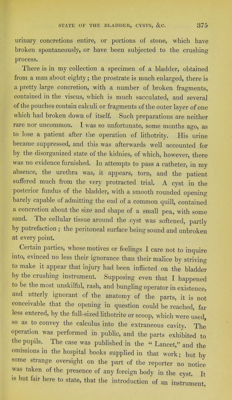 urinary concretions entire, or portions of stone, which have broken spontaneously, or have been subjected to the crushing process. There is in my collection a specimen of a bladder, obtained from a man about eighty; the prostrate is much enlarged, there is a pretty large concretion, with a number of broken fragments, contained in the viscus, which is much sacculated, and several of the pouches contain calculi or fragments of the outer layer of one which had broken down of itself. Such preparations are neither rare nor uncommon. I was so unfortunate, some months ago, as to lose a patient after the operation of lithotrity. His urine became suppressed, and this was afterwards well accounted for by the disorganized state of the kidnies, of which, however, there was no evidence furnished. In attempts to pass a catheter, in my absence, the urethra was, it appears, torn, and the patient suffered much from the very protracted trial. A cyst in the posterior fundus of the bladder, with a smooth rounded opening barely capable of admitting the end of a common quill, contained a concretion about the size and shape of a small pea, with some sand. The cellular tissue around the cyst was softened, partly by putrefaction ; the peritoneal surface being sound and unbroken at every point. Certain parties, whose motives or feelings I care not to inquire into, evinced no less their ignorance than their malice by striving to make it appear that injury had been inflicted on the bladder by the crushing instrument. Supposing even that I happened to be the most unskilful, rash, and bungling operator in existence, and utterly ignorant of the anatomy of the parts, it is not conceivable that the opening in question could be reached, far less entered, by the full-sized lithotrite or scoop, which were used, so as to convey the calculus into the extraneous cavity. The' operation was performed in public, and the parts exhibited to the pupils. The case was published in the « Lancet, and the omissions in the hospital books supplied in that work; but by some strange oversight on the part of the reporter no notice was taken of the presence of any foreign body in the cyst It is but fair here to state, that the introduction of an instrument