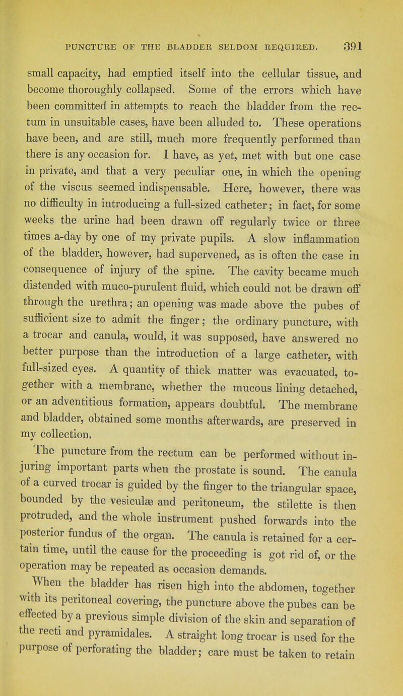 small capacity, had emptied itself into the cellular tissue, and become thoroughly collapsed. Some of the errors which have been committed in attempts to reach the bladder from the rec- tum in unsuitable cases, have been alluded to. These operations have been, and are still, much more frequently performed than there is any occasion for. I have, as yet, met with but one case in private, and that a very peculiar one, in which the opening of the viscus seemed indispensable. Here, however, there was no difficulty in introducing a full-sized catheter; in fact, for some weeks the urine had been drawn off regularly twice or three times a-day by one of my private pupils. A slow inflammation of the bladder, however, had supervened, as is often the case in consequence of injury of the spine. The cavity became much distended with muco-purulent fluid, which could not be drawn off through the urethra; an opening was made above the pubes of sufficient size to admit the finger; the ordinary puncture, with a trocar and canula, would, it was supposed, have answered no better purpose than the introduction of a large catheter, with full-sized eyes. A quantity of thick matter was evacuated, to- gether with a membrane, whether the mucous lining detached, or an adventitious formation, appears doubtful. The membrane and bladder, obtained some months afterwards, are preserved in my collection. The puncture from the rectum can be performed without in- juring important parts when the prostate is sound. The canula of a curved trocar is guided by the finger to the triangular space, bounded by the vesiculae and peritoneum, the stilette is then protruded, and the whole instrument pushed forwards into the posterior fundus of the organ. The canula is retained for a cer- tain time, until the cause for the proceeding is got rid of, or the operation may be repeated as occasion demands. When the bladder has risen high into the abdomen, together with its peritoneal covering, the puncture above the pubes can be effected by a previous simple division of the skin and separation of the recti and pyramidales. A straight long trocar is used for the purpose of perforating the bladder; care must be taken to retain