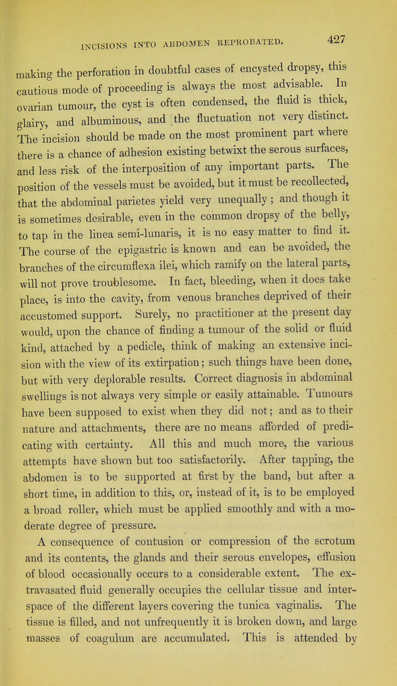 making the perforation in doubtful cases of encysted dropsy, this cautious mode of proceeding is always the most advisable. In ovarian tumour, the cyst is often condensed, the fluid is thick, glairy, and albuminous, and the fluctuation not very distinct. The incision should be made on the most prominent part where there is a chance of adhesion existing betwixt the serous surfaces, and less risk of the interposition of any important parts. The position of the vessels must be avoided, but it must be recollected, that the abdominal parietes yield very unequally ; and though it is sometimes desirable, even in the common dropsy of the belly, to tap in the linea semi-lunaris, it is no easy matter to find it. The course of the epigastric is known and can be avoided, the branches of the circumflexa ilei, which ramify on the lateral parts, will not prove troublesome. In fact, bleeding, when it does take place, is into the cavity, from venous branches deprived of their accustomed support. Surely, no practitioner at the present day would, upon the chance of finding a tumour of the solid or fluid kind, attached by a pedicle, think of making an extensive inci- sion with the view of its extirpation; such things have been done, but with very deplorable results. Correct diagnosis in abdominal swellings is not always very simple or easily attainable. Tumours have been supposed to exist when they did not; and as to their nature and attachments, there are no means afforded of predi- cating with certainty. All this and much more, the various attempts have shown but too satisfactorily. After tapping, the abdomen is to be supported at first by the band, but after a short time, in addition to this, or, instead of it, is to be employed a broad roller, which must be applied smoothly and with a mo- derate degree of pressure. A consequence of contusion or compression of the scrotum and its contents, the glands and their serous envelopes, effusion of blood occasionally occurs to a considerable extent. The ex- travasated fluid generally occupies the cellular tissue and inter- space of the different layers covering the tunica vaginalis. The tissue is filled, and not unfrequently it is broken down, and large masses of coagulum are accumulated. This is attended by