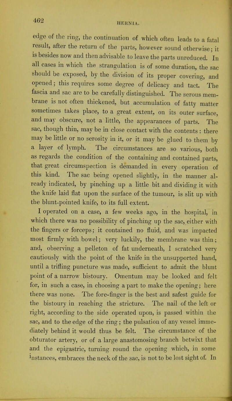 HERNIA. edge of the ring, the continuation of which often leads to a fatal result, after the return of the parts, however sound otherwise; it is besides now and then advisable to leave the parts unreduced. In all cases in which the strangulation is of some duration, the sac should be exposed, by the division of its proper covering, and opened; this requires some degree of delicacy and tact. The fascia and sac are to be carefully distinguished. The serous mem- brane is not often thickened, but accumulation of fatty matter sometimes takes place, to a great extent, on its outer surface, and may obscure, not a little, the appearances of parts. The sac, though thin, may be in close contact with the contents : there may be little or no serosity in it, or it may be glued to them by a layer of lymph. The circumstances are so various, both as regards the condition of the containing and contained parts, that great circumspection is demanded in every operation of this kind. The sac being opened slightly, in the manner al- ready indicated, by pinching up a little bit and dividing it with the knife laid flat upon the surface of the tumour, is slit up with the blunt-pointed knife, to its full extent. I operated on a case, a few weeks ago, in the hospital, in which there was no possibility of pinching up the sac, either with the fingers or forceps; it contained no fluid, and was impacted most firmly with bowel; very luckily, the membrane was thin; and, observing a pelleton of fat underneath, I scratched very cautiously with the point of the knife in the unsupported hand, until a trifling puncture was made, sufficient to admit the blunt point of a narrow bistoury. Omentum may be looked and felt for, in such a case, in choosing a part to make the opening; here there was none. The fore-finger is the best and safest guide for the bistoury in reaching the stricture. The nail of the left or right, according to the side operated upon, is passed within the sac, and to the edge of the ring; the pulsation of any vessel imme- diately behind it would thus be felt. The circumstance of the obturator artery, or of a large anastomosing branch betwixt that and the epigastric, turning round the opening which, in some distances, embraces the neck of the sac, is not to be lost sight of. In