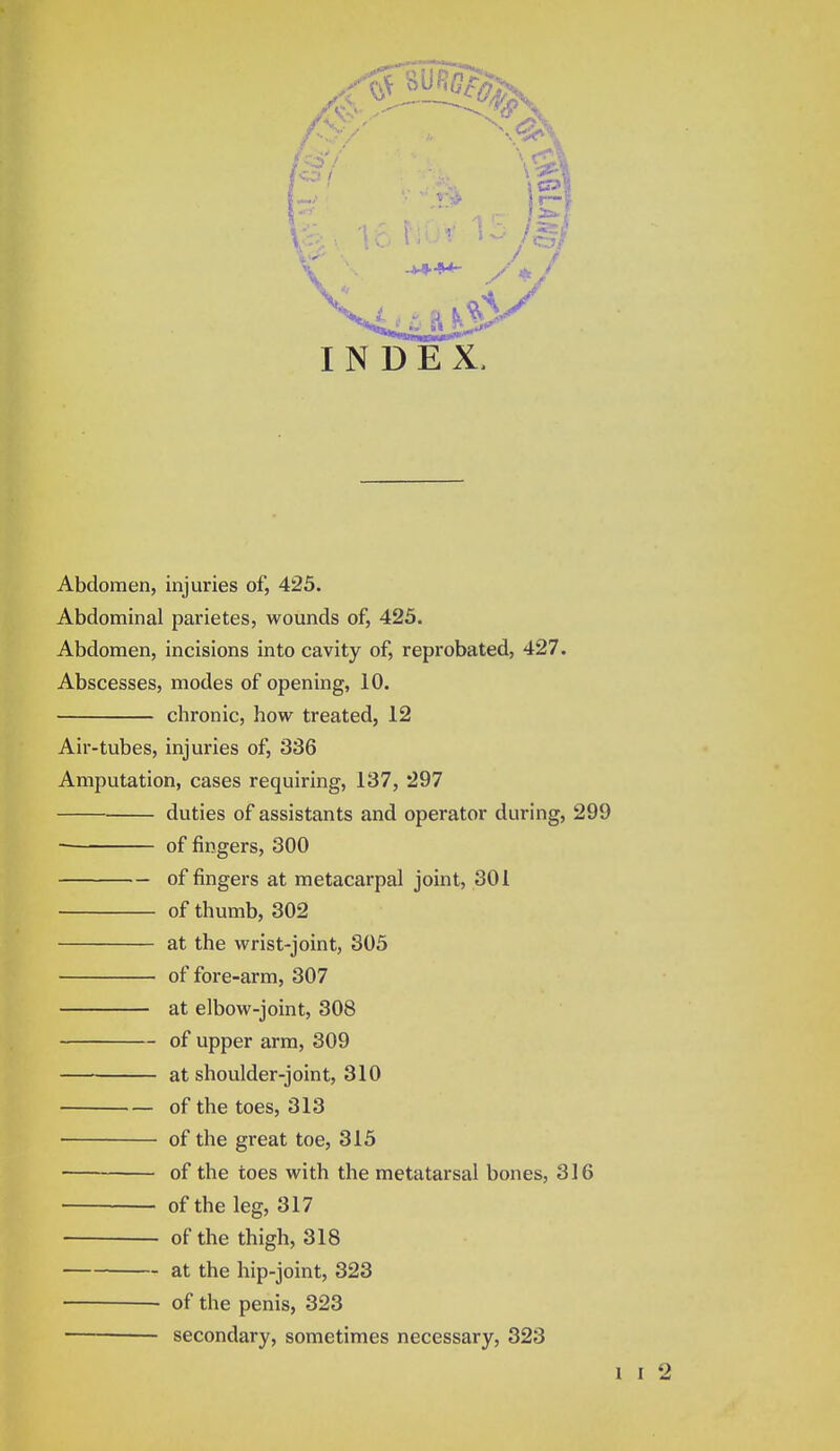 INDEX. Abdomen, injuries of, 425. Abdominal parietes, wounds of, 425. Abdomen, incisions into cavity of, reprobated, 427. Abscesses, modes of opening, 10. chronic, how treated, 12 Air-tubes, injuries of, 336 Amputation, cases requiring, 137, 297 duties of assistants and operator during, 299 of fingers, 300 of fingers at metacarpal joint, 301 of thumb, 302 at the wrist-joint, 305 of fore-arm, 307 at elbow-joint, 308 of upper arm, 309 at shoulder-joint, 310 of the toes, 313 of the great toe, 315 of the toes with the metatarsal bones, 316 of the leg, 317 ■ of the thigh, 318 at the hip-joint, 323 • of the penis, 323 secondary, sometimes necessary, 323