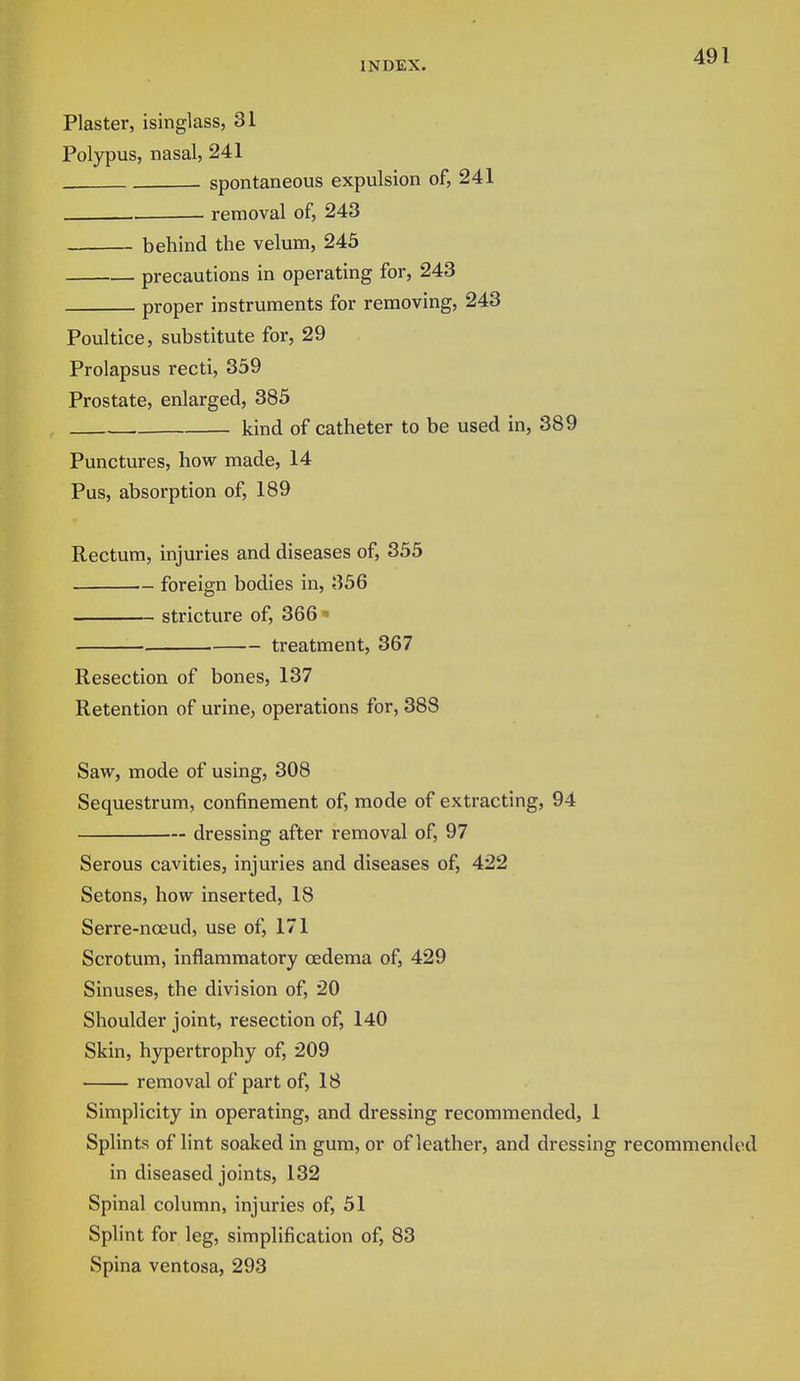 Plaster, isinglass, 31 Polypus, nasal, 241 spontaneous expulsion of, 241 removal of, 243 behind the velum, 245 precautions in operating for, 243 proper instruments for removing, 243 Poultice, substitute for, 29 Prolapsus recti, 359 Prostate, enlarged, 385 kind of catheter to be used in, 389 Punctures, how made, 14 Pus, absorption of, 189 Rectum, injuries and diseases of, 355 foreign bodies in, 356 stricture of, 366 « treatment, 367 Resection of bones, 137 Retention of urine, operations for, 388 Saw, mode of using, 308 Sequestrum, confinement of, mode of extracting, 94 dressing after removal of, 97 Serous cavities, injuries and diseases of, 422 Setons, how inserted, 18 Serre-nceud, use of, 171 Scrotum, inflammatory oedema of, 429 Sinuses, the division of, 20 Shoulder joint, resection of, 140 Skin, hypertrophy of, 209 removal of part of, 18 Simplicity in operating, and dressing recommended, 1 Splints of lint soaked in gum, or of leather, and dressing recommended in diseased joints, 132 Spinal column, injuries of, 51 Splint for leg, simplification of, 83 Spina ventosa, 293