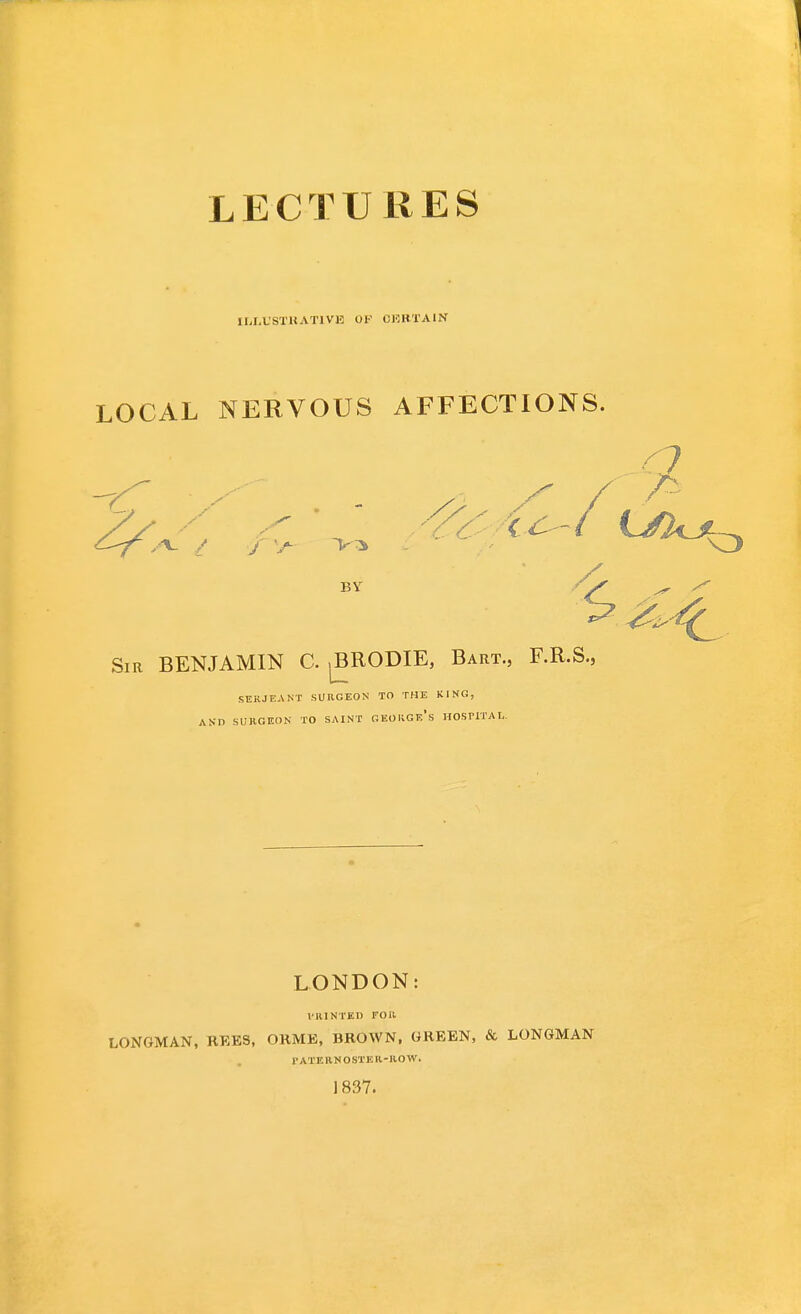LECTURES ILLUSTRATIVE OF CERTAIN LOCAL NERVOUS AFFECTIONS. BY Sir BENJAMIN C. ,BRODIE, Bart., F.R.S., SERJEANT SURGEON TO THE KING, AND SURGEON TO SAINT GEORGe's HOSPITAL. LONDON: I'lllNTED TOR LONGMAN, REES, ORME, BROWN. GREEN, & LONGMAN 1 • A T EIIN O ST K R - R O W. 1837.
