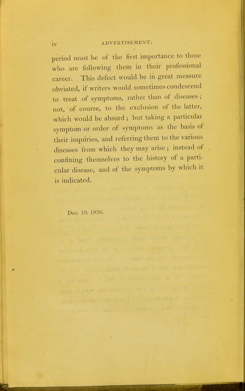 period must be of the first importance to those who are following them in their professional career. This defect would be in great measure obviated, if writers would sometimes-condescend to treat of symptoms, rather than of diseases ; not, of course, to the exclusion of the latter, which would be absurd ; but taking a particular symptom or order of symptoms as the basis of their inquiries, and referring them to the various diseases from which they may arise ; instead of confining themselves to the history of a parti- cular disease, and of the symptoms by which it is indicated. Dec. 19. 1836.