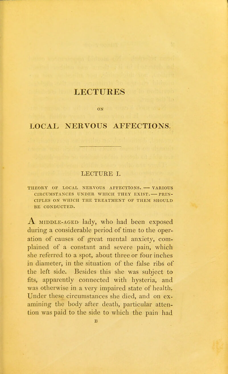 ON LOCAL NERVOUS AFFECTIONS. LECTURE I. THEORY OP LOCAL NERVOUS AFFECTIONS. VARIOUS CIRCUMSTANCES UNDER WHICH THEY EXIST. PRIN- CIPLES ON WHICH THE TREATMENT OF THEM SHOULD BE CONDUCTED. A middle-aged lady, who had been exposed during a considerable period of time to the oper- ation of causes of great mental anxiety, com- plained of a constant and severe pain, which she referred to a spot, about three or four inches in diameter, in the situation of the false ribs of the left side. Besides this she was subject to fits, apparently connected with hysteria, and was otherwise in a very impaired state of health. Under these circumstances she died, and on ex- amining the body after death, particular atten- tion was paid to the side to which the pain had B