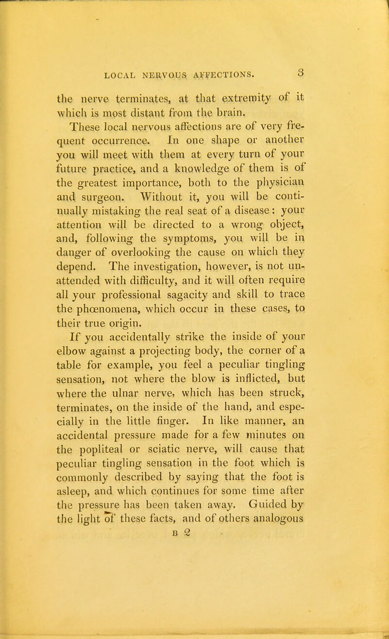 a the nerve terminates, at that extremity of it which is most distant from the brain. These local nervous affections are of very fre- quent occurrence. In one shape or another you will meet with them at every turn of your future practice, and a knowledge of them is of the greatest importance, both to the physician and surgeon. Without it, you will be conti- nually mistaking the real seat of a disease: your attention will be directed to a wrong object, and, following the symptoms, you will be in danger of overlooking the cause on which they depend. The investigation, however, is not un- attended with difficulty, and it will often require all your professional sagacity and skill to trace the phcenomena, which occur in these cases, to their true origin. If you accidentally strike the inside of your elbow against a projecting body, the corner of a table for example, you feel a peculiar tingling sensation, not where the blow is inflicted, but where the ulnar nerve, which has been struck, terminates, on the inside of the hand, and espe- cially in the little finger. In like manner, an accidental pressure made for a few minutes on the popliteal or sciatic nerve, will cause that peculiar tingling sensation in the foot which is commonly described by saying that the foot is asleep, and which continues for some time after the pressure has been taken away. Guided by the light of these facts, and of others analogous J3 2