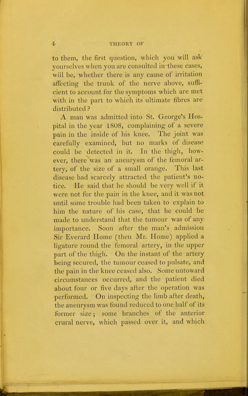 to them, the first question, which you will ask yourselves when you are consulted in-these cases, will be, whether there is any cause of irritation affecting the trunk of the nerve above, suffi- cient to account for the symptoms which are met with in the part to which its ultimate fibres are distributed ? A man was admitted into St. George's Hos- pital in the year 1808, complaining of a severe pain in the inside of his knee. The joint was carefully examined, but no marks of disease could be detected in it. In the thigh, how- ever, there was an aneurysm of the femoral ar- tery, of the size of a small orange. This last disease had scarcely attracted the patient's no- tice. He said that he should be very well if it were not for the pain in the knee, and it was not until some trouble had been taken to explain to him the nature of his case, that he could be made to understand that the tumour was of any importance. Soon after the man's admission Sir Everard Home (then Mr. Home) applied a ligature round the femoral artery, in the upper part of the thigh. On the instant of the artery being secured, the tumour ceased to pulsate, and the pain in the knee ceased also. Some untoward circumstances occurred, and the patient died about four or five days after the operation was performed. On inspecting the limb after death, the aneurysm was found reduced to one half of its former size; some branches of the anterior crural nerve, which passed over it, and which