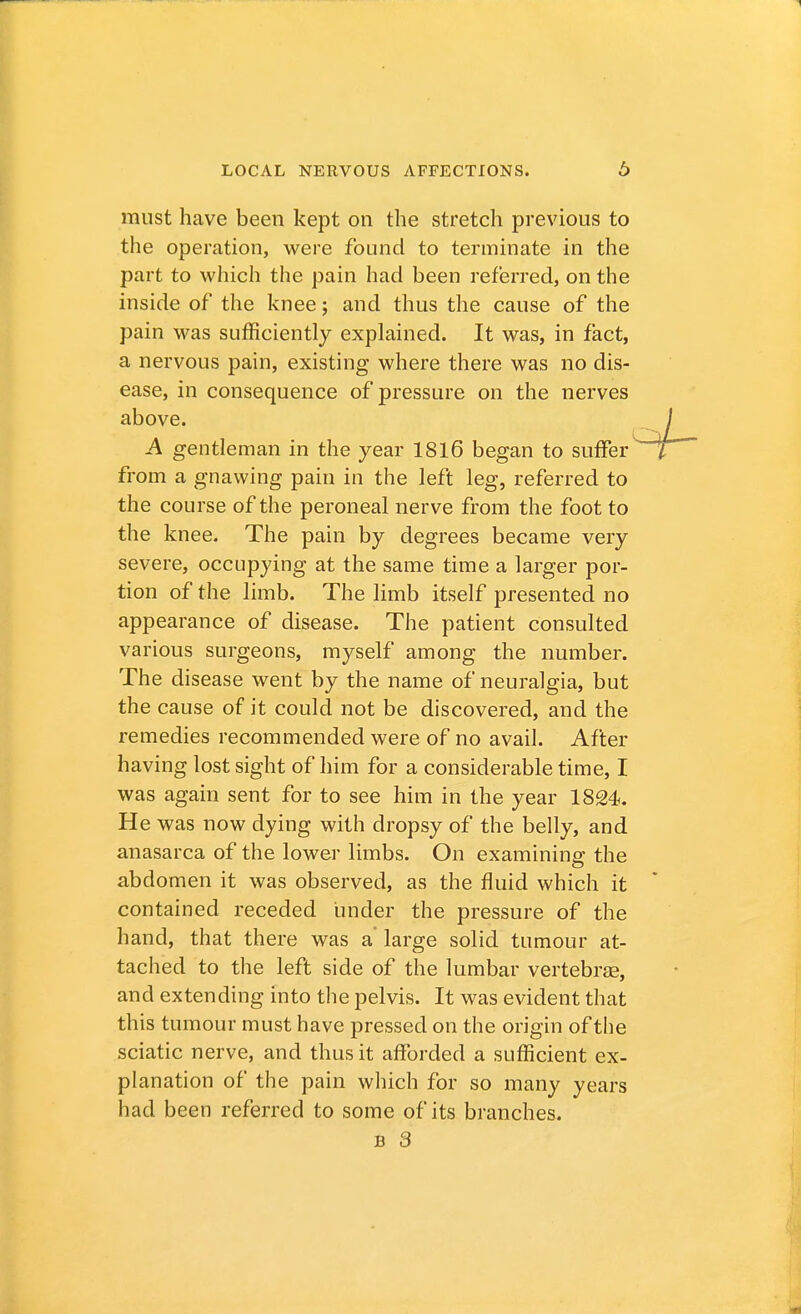 must have been kept on the stretch previous to the operation, were found to terminate in the part to which the pain had been referred, on the inside of the knee; and thus the cause of the pain was sufficiently explained. It was, in fact, a nervous pain, existing where there was no dis- ease, in consequence of pressure on the nerves above. A gentleman in the year 1816 began to suffer from a gnawing pain in the left leg, referred to the course of the peroneal nerve from the foot to the knee. The pain by degrees became very severe, occupying at the same time a larger por- tion of the limb. The limb itself presented no appearance of disease. The patient consulted various surgeons, myself among the number. The disease went by the name of neuralgia, but the cause of it could not be discovered, and the remedies recommended were of no avail. After having lost sight of him for a considerable time, I was again sent for to see him in the year 1824. He was now dying with dropsy of the belly, and anasarca of the lower limbs. On examining the abdomen it was observed, as the fluid which it contained receded under the pressure of the hand, that there was a' large solid tumour at- tached to the left side of the lumbar vertebras, and extending into the pelvis. It was evident that this tumour must have pressed on the origin of the sciatic nerve, and thus it afforded a sufficient ex- planation of the pain which for so many years had been referred to some of its branches.