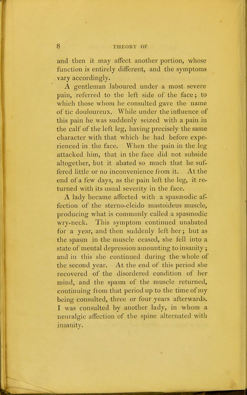 and then it may affect another portion, whose function is entirely different, and the symptoms vary accordingly. A gentleman laboured under a most severe pain, referred to the left side of the face; to which those whom he consulted gave the name of tic douloureux. While under the influence of this pain he was suddenly seized with a pain in the calf of the left leg, having precisely the same character with that which he had before expe- rienced in the face. When the pain in the leg attacked him, that in the face did not subside altogether, but it abated so much that he suf- fered little or no inconvenience from it. At the end of a few days, as the pain left the leg, it re- turned with its usual severity in the face. A lady became affected with a spasmodic af- fection of the sterno-cleido mastoideus muscle, producing what is commonly called a spasmodic wry-neck. This symptom continued unabated for a year, and then suddenly left her; but as the spasm in the muscle ceased, she fell into a state of mental depression amounting to insanity ; and in this she continued during the whole of the second year. At the end of this period she recovered of the disordered condition of her mind, and the spasm of the muscle returned, continuing from that period up to the time of my being consulted, three or four years afterwards. I was consulted by another lady, in whom a neuralgic affection of the spine alternated with insanity.