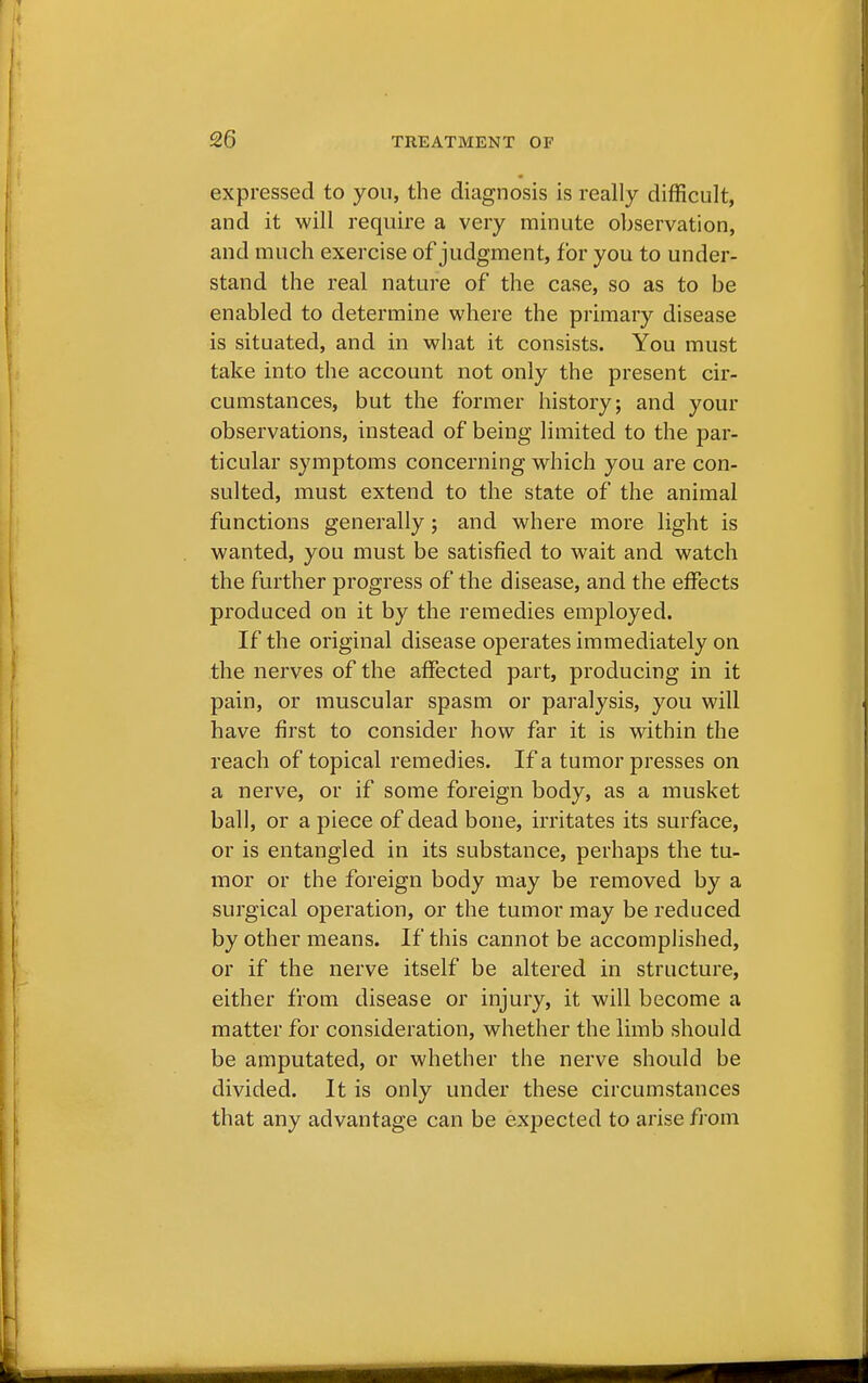 expressed to you, the diagnosis is really difficult, and it will require a very minute observation, and much exercise of judgment, for you to under- stand the real nature of the case, so as to be enabled to determine where the primary disease is situated, and in what it consists. You must take into the account not only the present cir- cumstances, but the former history; and your observations, instead of being limited to the par- ticular symptoms concerning which you are con- sulted, must extend to the state of the animal functions generally; and where more light is wanted, you must be satisfied to wait and watch the further progress of the disease, and the effects produced on it by the remedies employed. If the original disease operates immediately on the nerves of the affected part, producing in it pain, or muscular spasm or paralysis, you will have first to consider how far it is within the reach of topical remedies. If a tumor presses on a nerve, or if some foreign body, as a musket ball, or a piece of dead bone, irritates its surface, or is entangled in its substance, perhaps the tu- mor or the foreign body may be removed by a surgical operation, or the tumor may be reduced by other means. If this cannot be accomplished, or if the nerve itself be altered in structure, either from disease or injury, it will become a matter for consideration, whether the limb should be amputated, or whether the nerve should be divided. It is only under these circumstances that any advantage can be expected to arise from