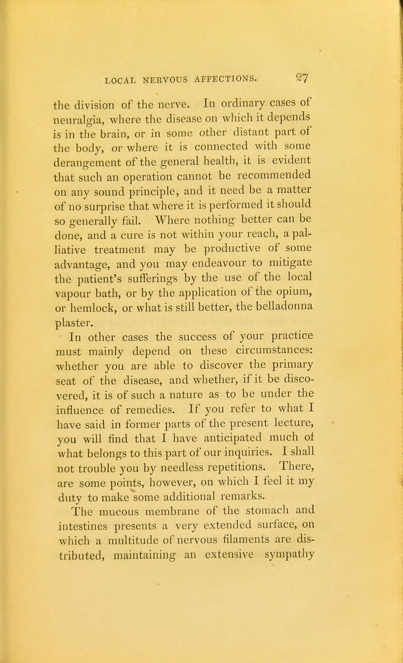 the division of the nerve. In ordinary cases of neuralgia, where the disease on which it depends is in the brain, or in some other distant part of the body, or where it is connected with some derangement of the general health, it is evident that such an operation cannot be recommended on any sound principle, and it need be a matter of no surprise that where it is performed it should so generally fail. Where nothing better can be done, and a cure is not within your reach, a pal- liative treatment may be productive of some advantage, and you may endeavour to mitigate the patient's sufferings by the use of the local vapour bath, or by the application of the opium, or hemlock, or what is still better, the belladonna plaster. In other cases the success of your practice must mainly depend on these circumstances: whether you are able to discover the primary seat of the disease, and whether, if it be disco- vered, it is of such a nature as to be under the influence of remedies. If you refer to what I have said in former parts of the present lecture, you will find that I have anticipated much of what belongs to this part of our inquiries. I shall not trouble you by needless repetitions. There, are some points, however, on which I feel it my duty to make some additional remarks. The mucous membrane of the stomach and intestines presents a very extended surface, on which a multitude of nervous filaments are dis- tributed, maintaining an extensive sympathy