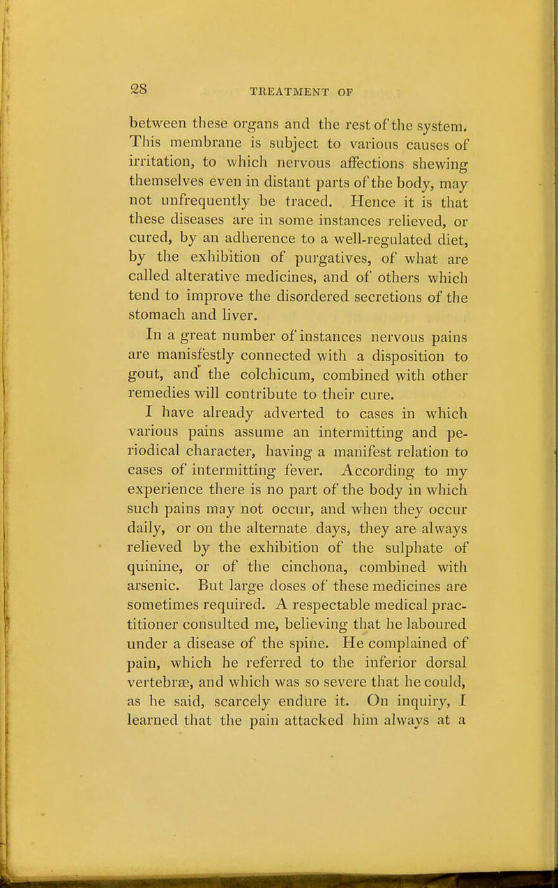 2S between these organs and the rest of the system. This membrane is subject to various causes of irritation, to which nervous affections shewing themselves ev en in distant parts of the body, may not unfrequently be traced. Hence it is that these diseases are in some instances relieved, or cured, by an adherence to a well-regulated diet, by the exhibition of purgatives, of what are called alterative medicines, and of others which tend to improve the disordered secretions of the stomach and liver. In a great number of instances nervous pains are manisfestly connected with a disposition to gout, and the colchicum, combined with other remedies will contribute to their cure. I have already adverted to cases in which various pains assume an intermitting and pe- riodical character, having a manifest relation to cases of intermitting fever. According to my experience there is no part of the body in which such pains may not occur, and when they occur daily, or on the alternate days, they are always relieved by the exhibition of the sulphate of quinine, or of the cinchona, combined with arsenic. But large doses of these medicines are sometimes required. A respectable medical prac- titioner consulted me, believing that he laboured under a disease of the spine. He complained of pain, which he referred to the inferior dorsal vertebras, and which was so severe that he could, as he said, scarcely endure it. On inquiry, I learned that the pain attacked him always at a