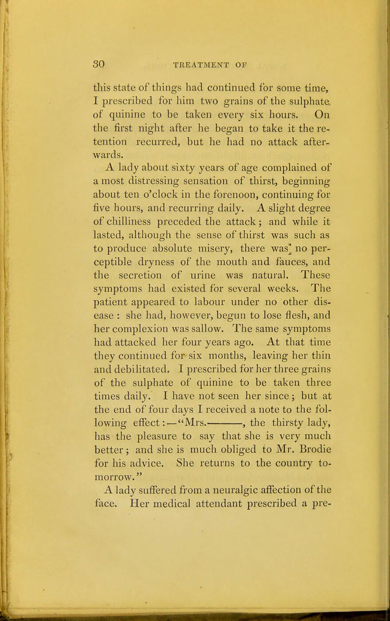 this state of things had continued for some time, I prescribed for him two grains of the sulphate of quinine to be taken every six hours. On the first night after he began to take it the re- tention recurred, but he had no attack after- wards. A lady about sixty years of age complained of a most distressing sensation of thirst, beginning about ten o'clock in the forenoon, continuing for five hours, and recurring daily. A slight degree of chilliness preceded the attack; and while it lasted, although the sense of thirst was such as to produce absolute misery, there was* no per- ceptible dryness of the mouth and fauces, and the secretion of urine was natural. These symptoms had existed for several weeks. The patient appeared to labour under no other dis- ease : she had, however, begun to lose flesh, and her complexion was sallow. The same symptoms had attacked her four years ago. At that time they continued for six months, leaving her thin and debilitated. I prescribed for her three grains of the sulphate of quinine to be taken three times daily. I have not seen her since ; but at the end of four days I received a note to the fol- lowing effect: — Mrs. , the thirsty lady, has the pleasure to say that she is very much better; and she is much obliged to Mr. Brodie for his advice. She returns to the country to- morrow.  A lady suffered from a neuralgic affection of the face. Her medical attendant prescribed a pre-