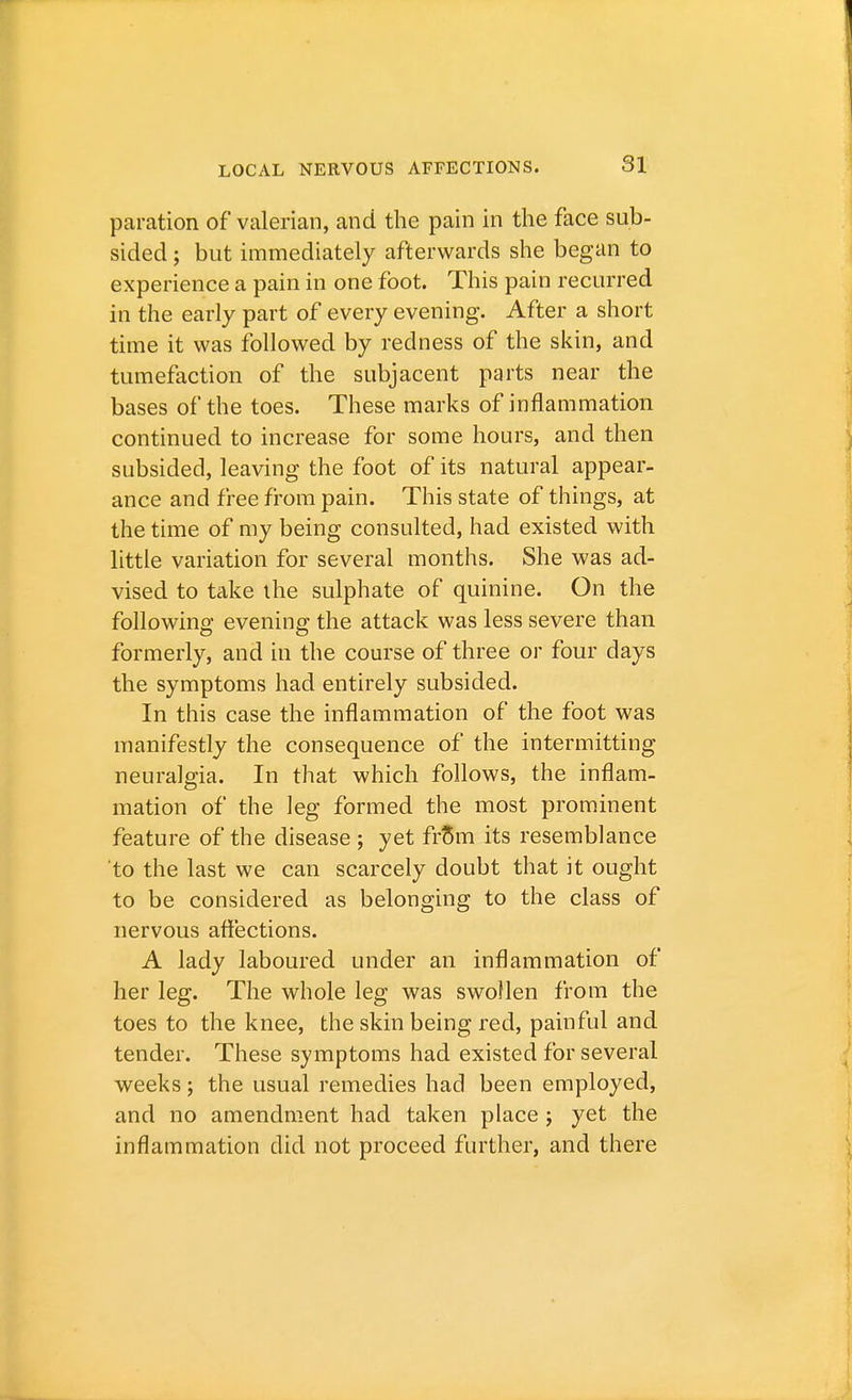 paration of valerian, and the pain in the face sub- sided ; but immediately afterwards she began to experience a pain in one foot. This pain recurred in the early part of every evening. After a short time it was followed by redness of the skin, and tumefaction of the subjacent parts near the bases of the toes. These marks of inflammation continued to increase for some hours, and then subsided, leaving the foot of its natural appear- ance and free from pain. This state of things, at the time of my being consulted, had existed with little variation for several months. She was ad- vised to take the sulphate of quinine. On the following- evening the attack was less severe than formerly, and in the course of three or four clays the symptoms had entirely subsided. In this case the inflammation of the foot was manifestly the consequence of the intermitting neuralgia. In that which follows, the inflam- mation of the leg formed the most prominent feature of the disease ; yet from its resemblance to the last we can scarcely doubt that it ought to be considered as belonging to the class of nervous affections. A lady laboured under an inflammation of her leg. The whole leg was swollen from the toes to the knee, the skin being red, painful and tender. These symptoms had existed for several weeks; the usual remedies had been employed, and no amendment had taken place j yet the inflammation did not proceed further, and there