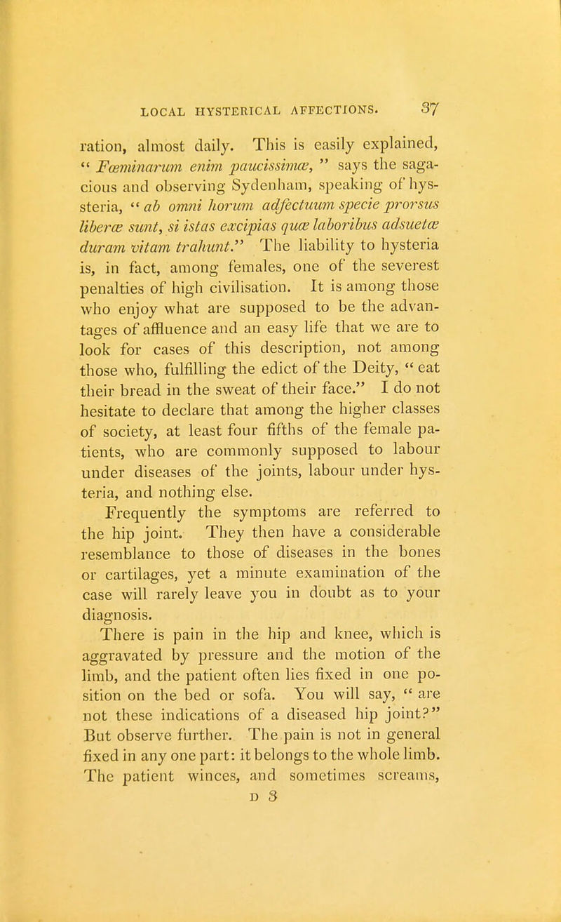 ration, almost daily. This is easily explained,  Fceminarum enim paucissimce,  says the saga- cious and observing Sydenham, speaking of hys- steria,  ab omni liorum adfectuum specie prorsus liberce sunt, si istas excipias quae laboribus adsuetce duram vitam trahunt. The liability to hysteria is, in fact, among females, one of the severest penalties of high civilisation. It is among those who enjoy what are supposed to be the advan- tages of affluence and an easy life that we are to look for cases of this description, not among those who, fulfilling the edict of the Deity,  eat their bread in the sweat of their face. I do not hesitate to declare that among the higher classes of society, at least four fifths of the female pa- tients, who are commonly supposed to labour under diseases of the joints, labour under hys- teria, and nothing else. Frequently the symptoms are referred to the hip joint. They then have a considerable resemblance to those of diseases in the bones or cartilages, yet a minute examination of the case will rarely leave you in doubt as to your diagnosis. There is pain in the hip and knee, which is aggravated by pressure and the motion of the limb, and the patient often lies fixed in one po- sition on the bed or sofa. You will say,  are not these indications of a diseased hip joint? But observe further. The pain is not in general fixed in any one part: it belongs to the whole limb. The patient winces, and sometimes screams,