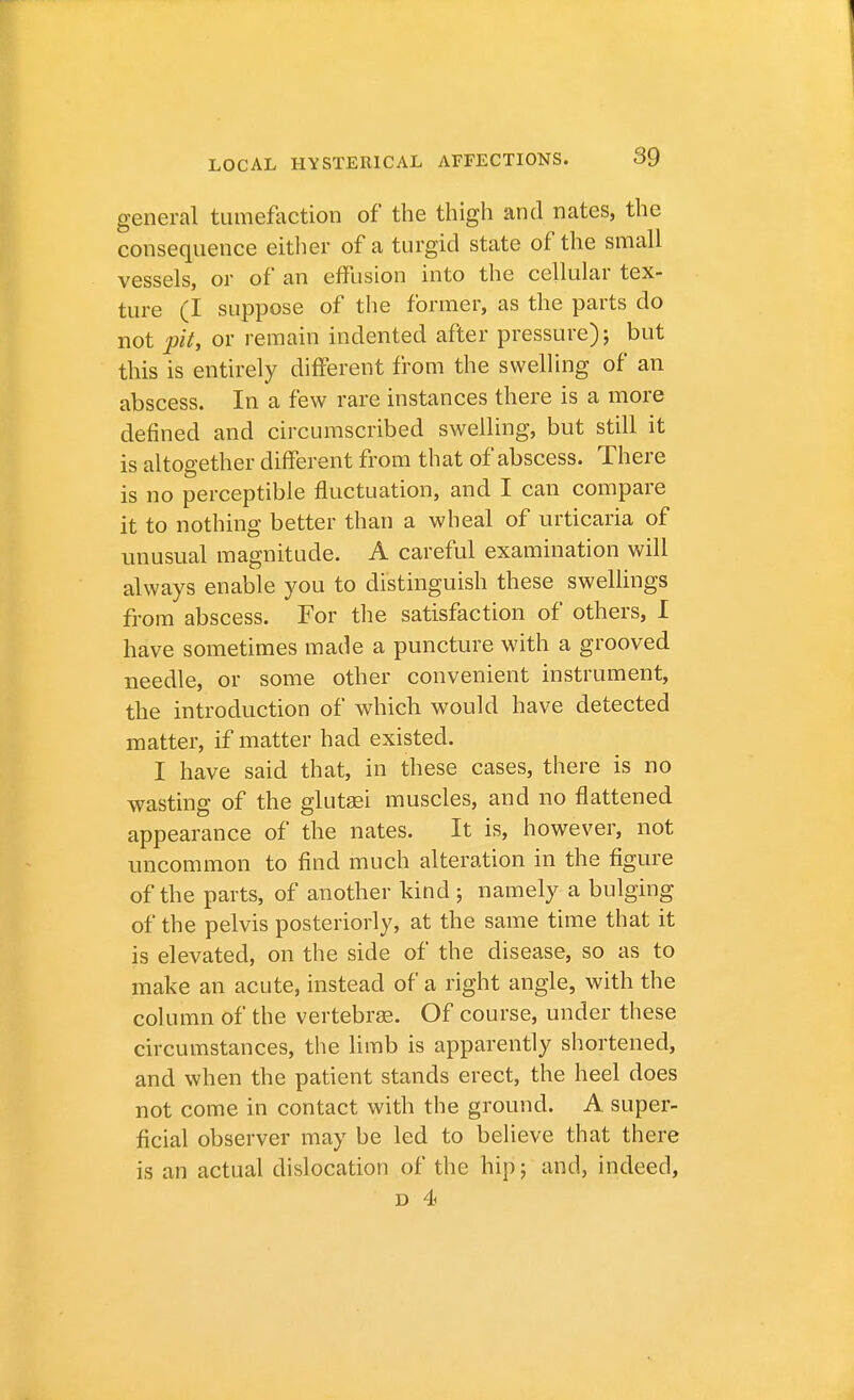 general tumefaction of the thigh and nates, the consequence either of a turgid state of the small vessels, or of an effusion into the cellular tex- ture (I suppose of the former, as the parts do not pit, or remain indented after pressure); but this is entirely different from the swelling of an abscess. In a few rare instances there is a more defined and circumscribed swelling, but still it is altogether different from that of abscess. There is no perceptible fluctuation, and I can compare it to nothing better than a wheal of urticaria of unusual magnitude. A careful examination will always enable you to distinguish these swellings from abscess. For the satisfaction of others, I have sometimes made a puncture with a grooved needle, or some other convenient instrument, the introduction of which would have detected matter, if matter had existed. I have said that, in these cases, there is no wasting of the glutasi muscles, and no flattened appearance of the nates. It is, however, not uncommon to find much alteration in the figure of the parts, of another kind ; namely a bulging of the pelvis posteriorly, at the same time that it is elevated, on the side of the disease, so as to make an acute, instead of a right angle, with the column of the vertebrae. Of course, under these circumstances, the limb is apparently shortened, and when the patient stands erect, the heel does not come in contact with the ground. A super- ficial observer may be led to believe that there is an actual dislocation of the hip; and, indeed,