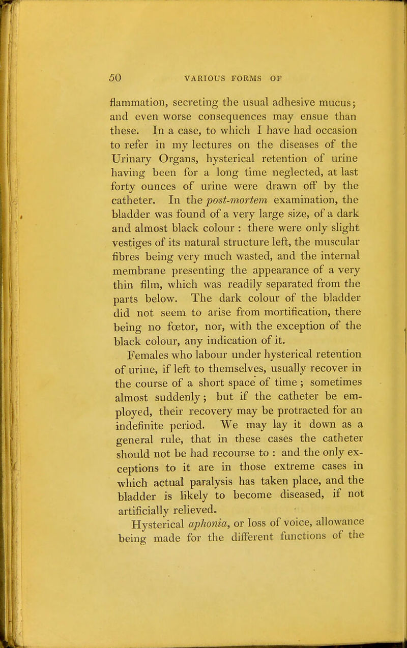 flammation, secreting the usual adhesive mucus; and even worse consequences may ensue than these. In a case, to which I have had occasion to refer in mv lectures on the diseases of the Urinary Organs, hysterical retention of urine having been for a long time neglected, at last forty ounces of urine were drawn off by the catheter. In the post-mortem examination, the bladder was found of a very large size, of a dark and almost black colour : there were only slight vestiges of its natural structure left, the muscular fibres being very much wasted, and the internal membrane presenting the appearance of a very thin film, which was readily separated from the parts below. The dark colour of the bladder did not seem to arise from mortification, there being no fcetor, nor, with the exception of the black colour, any indication of it. Females who labour under hysterical retention of urine, if left to themselves, usually recover in the course of a short space of time ; sometimes almost suddenly; but if the catheter be em- ployed, their recovery may be protracted for an indefinite period. We may lay it down as a general rule, that in these cases the catheter should not be had recourse to : and the only ex- ceptions to it are in those extreme cases in which actual paralysis has taken place, and the bladder is likely to become diseased, if not artificially relieved. Hysterical aphonia, or loss of voice, allowance being made for the different functions of the