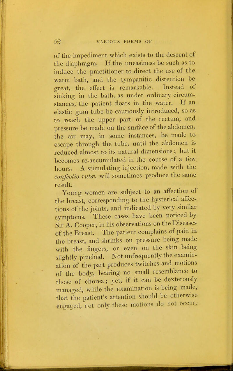 of the impediment which exists to the descent of the diaphragm. If the uneasiness be such as to induce the practitioner to direct the use of the warm bath, and the tympanitic distention be great, the effect is remarkable. Instead of sinking in the bath, as under ordinary circum- stances, the patient floats in the water. If an elastic gum tube be cautiously introduced, so as to reach the upper part of the rectum, and pressure be made on the surface of the abdomen, the air may, in some instances, be made to escape through the tube, until the abdomen is reduced almost to its natural dimensions ; but it becomes re-accumulated in the course of a few hours. A stimulating injection, made with the confectio ruta, will sometimes produce the same result. Young women are subject to an affection of the breast, corresponding to the hysterical affec- tions of the joints, and indicated by very similar symptoms. These cases have been noticed by Sir A. Cooper, in his observations on the Diseases of the Breast. The patient complains of pain in the breast, and shrinks on pressure being made with the fingers, or even on the skin being slightly pinched. Not unfrequently the examin- ation of the part produces twitches and motions of the body, bearing no small resemblance to those of chorea; yet, if it can be dexterously managed, while the examination is being made, that the patient's attention should be otherwise engaged, not only these motions do not occur,