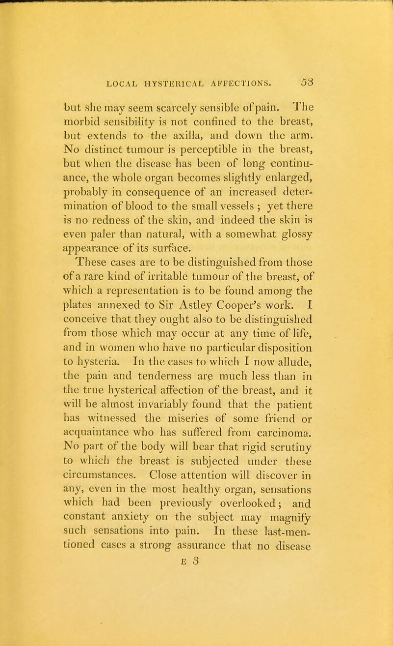 but she may seem scarcely sensible of pain. The morbid sensibility is not confined to the breast, but extends to the axilla, and down the arm. No distinct tumour is perceptible in the breast, but when the disease has been of long continu- ance, the whole organ becomes slightly enlarged, probably in consequence of an increased deter- mination of blood to the small vessels ; yet there is no redness of the skin, and indeed the skin is even paler than natural, with a somewhat glossy appearance of its surface. These cases are to be distinguished from those of a rare kind of irritable tumour of the breast, of which a representation is to be found among the plates annexed to Sir Astley Cooper's work. I conceive that they ought also to be distinguished from those which may occur at any time of life, and in women who have no particular disposition to hysteria. In the cases to which I now allude, the pain and tenderness are much less than in the true hysterical affection of the breast, and it will be almost invariably found that the patient has witnessed the miseries of some friend or acquaintance who has suffered from carcinoma. No part of the body will bear that rigid scrutiny to which the breast is subjected under these circumstances. Close attention will discover in any, even in the most healthy organ, sensations which had been previously overlooked; and constant anxiety on the subject may magnify such sensations into pain. In these last-men- tioned cases a strong assurance that no disease