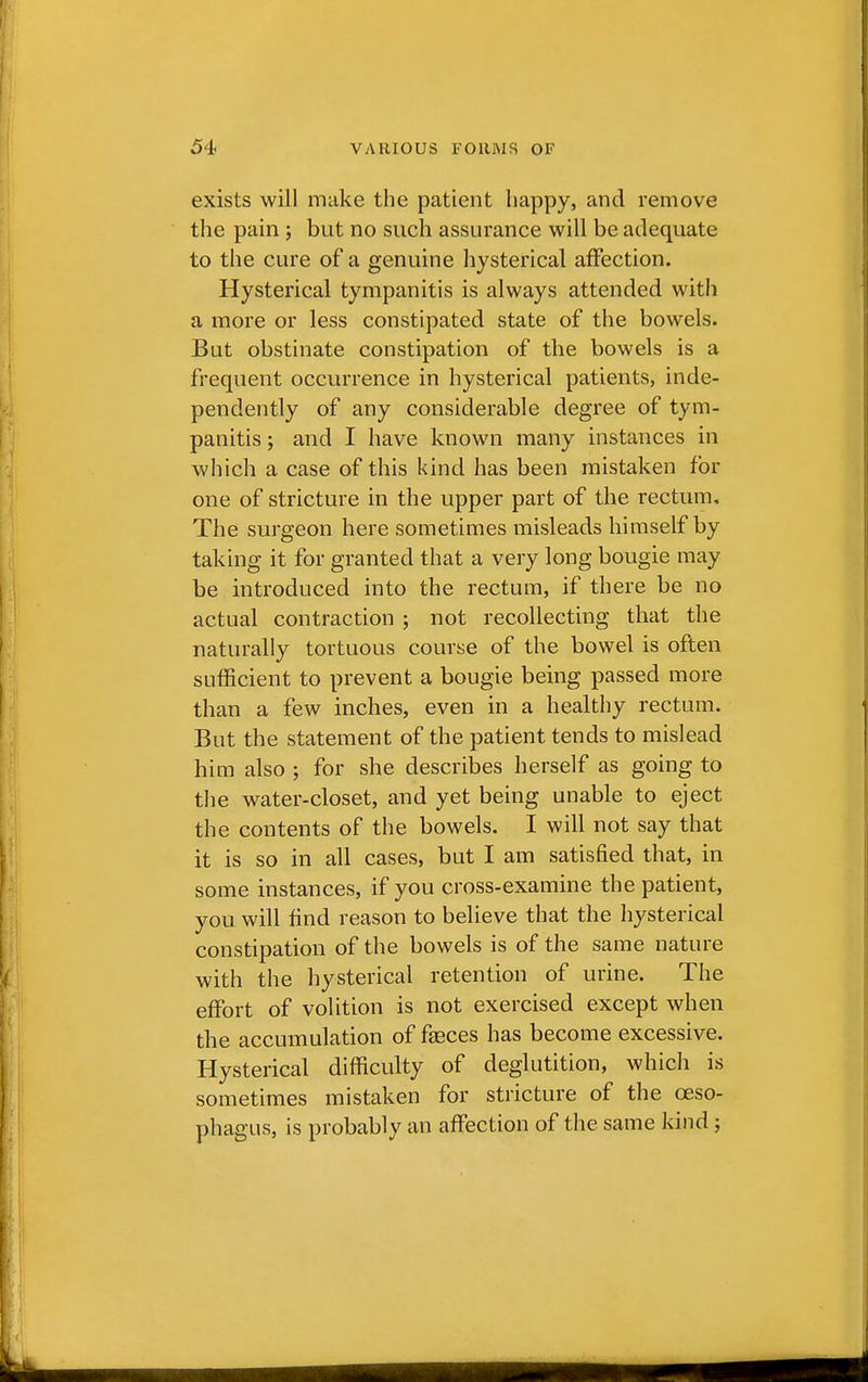 exists will make the patient happy, and remove the pain ; but no such assurance will be adequate to the cure of a genuine hysterical affection. Hysterical tympanitis is always attended with a more or less constipated state of the bowels. Bat obstinate constipation of the bowels is a frequent occurrence in hysterical patients, inde- pendently of any considerable degree of tym- panitis ; and I have known many instances in which a case of this kind has been mistaken for one of stricture in the upper part of the rectum, The surgeon here sometimes misleads himself by taking it for granted that a very long bougie may be introduced into the rectum, if there be no actual contraction ; not recollecting that the naturally tortuous course of the bowel is often sufficient to prevent a bougie being passed more than a few inches, even in a healthy rectum. But the statement of the patient tends to mislead him also ; for she describes herself as going to the water-closet, and yet being unable to eject the contents of the bowels. I will not say that it is so in all cases, but I am satisfied that, in some instances, if you cross-examine the patient, you will find reason to believe that the hysterical constipation of the bowels is of the same nature with the hysterical retention of urine. The effort of volition is not exercised except when the accumulation of faeces has become excessive. Hysterical difficulty of deglutition, which is sometimes mistaken for stricture of the oeso- phagus, is probably an affection of the same kind;