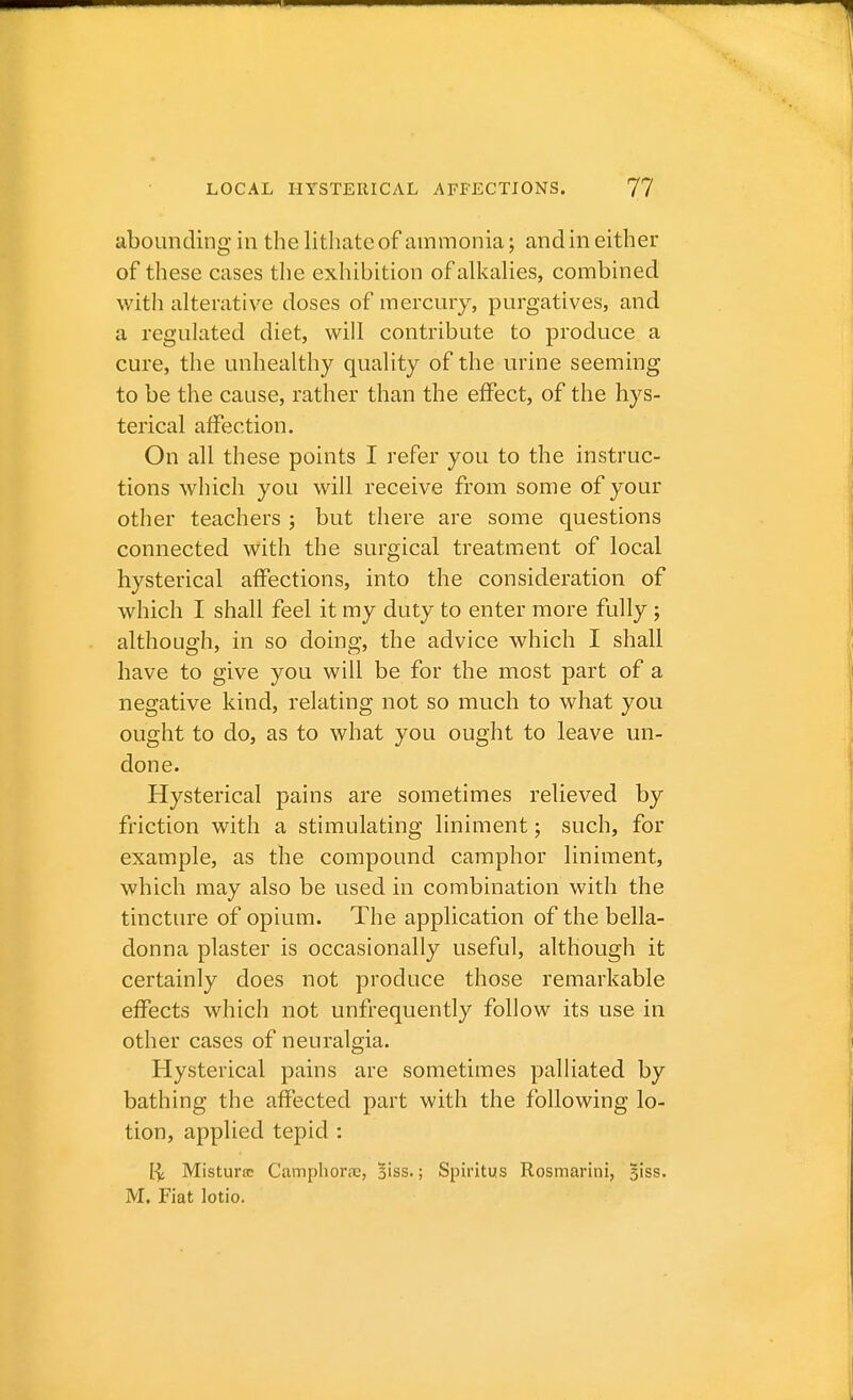 abounding in the lithatc of ammonia; and in either of these cases the exhibition of alkalies, combined with alterative doses of mercury, purgatives, and a regulated diet, will contribute to produce a cure, the unhealthy quality of the urine seeming to be the cause, rather than the effect, of the hys- terical affection. On all these points I refer you to the instruc- tions which you will receive from some of your other teachers ; but there are some questions connected with the surgical treatment of local hysterical affections, into the consideration of which I shall feel it my duty to enter more fully ; although, in so doing, the advice which I shall have to give you will be for the most part of a negative kind, relating not so much to what you ought to do, as to what you ought to leave un- done. Hysterical pains are sometimes relieved by friction with a stimulating liniment; such, for example, as the compound camphor liniment, which may also be used in combination with the tincture of opium. The application of the bella- donna plaster is occasionally useful, although it certainly does not produce those remarkable effects which not unfrequently follow its use in other cases of neuralgia. Hysterical pains are sometimes palliated by bathing the affected part with the following lo- tion, applied tepid : Misturcc Campliora;, Biss.; Spiritus Rosmarini, 51SS. M. Fiat lotio.