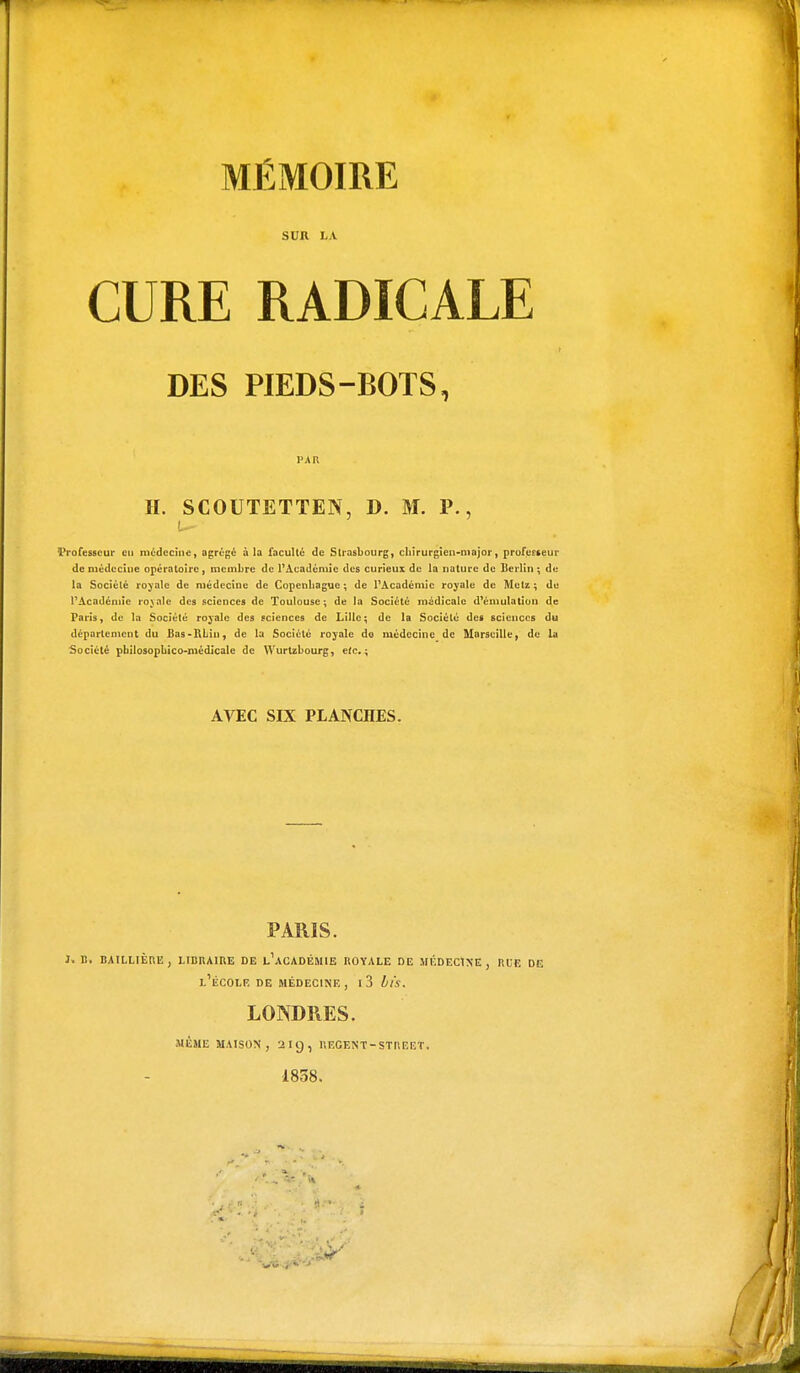 SVR LA. CURE RADICALE DES PIEDS-BOTS, l'AB H. SCOUTETTEN, D. M. P., Vrofesscur eu médecine, agrégé à la faculté de Strasbourg, chirurgien-major, profuneur de médecine opératoire, membre de l'Académie des curieux de la nature de Berlin ; du la Société royale de médecine de Copenhague; de l'Académie royale de Metz; de l'Académie royale des sciences de Toulouse; de la Société médicale d'émulation de Paris, de la Société royale des sciences de Lille; de la Société des sciences du département du Bas-RLtn, de la Société royale do médecine de Marseille, de La Société pbilosopbico-médicale de Wurtzbourg, e(c.; AVEC SIX PLANCHES. PARIS. 1. B. BAILLIÈRE, LIBRAIRE DE L1 ACADÉMIE ROYALE DE MÉDECINE, RCF. DE L1ÉCOLF. DE MÉDECINE, l3 bis. LONDRES. MÊME MAISON, 219, BEGENT- STREET. 1838.