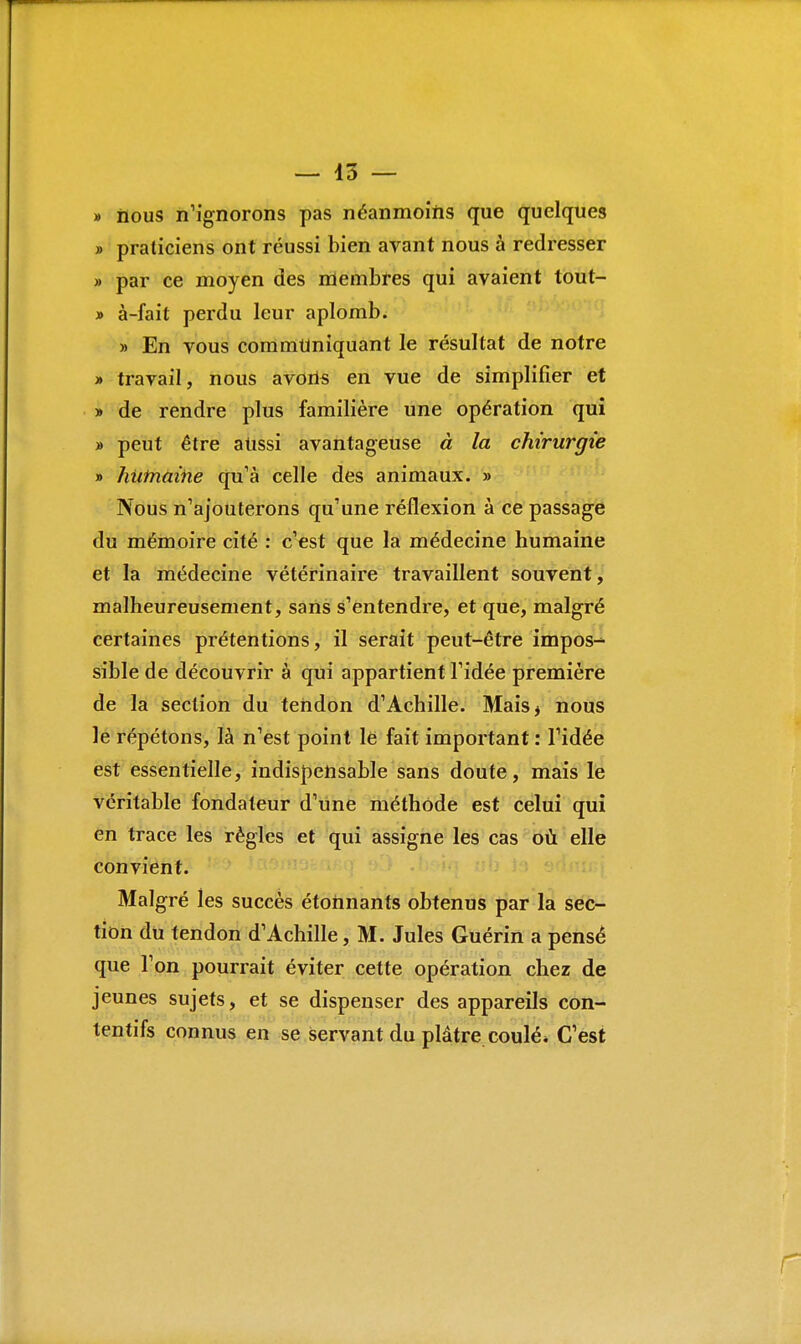 » nous n'ignorons pas néanmoins que quelques » praticiens ont réussi bien avant nous à redresser » par ce moyen des membres qui avaient tout- » à-fait perdu leur aplomb. » En vous communiquant le résultat de notre » travail, nous avons en vue de simplifier et » de rendre plus familière une opération qui » peut être aussi avantageuse à la chirurgie » hiitnaiiie qu'à celle des animaux. » Nous n'ajouterons qu'une réflexion à ce passage du mémoire cité : c'est que la médecine humaine et la médecine vétérinaire travaillent souvent, malheureusement, sans s'entendre, et que, malgré certaines prétentions, il serait peut-être impos- sible de découvrir à qui appartient l'idée première de la section du tendon d'Achille. Mais* nous le répétons, là n'est point le fait important : l'idée est essentielle, indispensable sans doute, mais le véritable fondateur d'une méthode est celui qui en trace les règles et qui assigne les cas où elle convient. Malgré les succès étonnants obtenus par la sec- tion du tendon d'Achille, M. Jules Guérin a pensé que l'on pourrait éviter cette opération chez de jeunes sujets, et se dispenser des appareils con- tentifs connus en se servant du plâtre coulé* C'est r