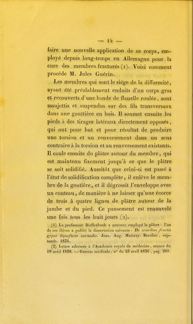 faire une nouvelle application de ce corps, em- ployé depuis long-temps en Allemagne pour la cure des membres fracturés (i). Voici comment procède M. Jules Guérin. Les membres qui sont le siège de la difformité, ayant été préalablement enduits d'un corps gras et recouverts d'une bande de flanelle roulée, sont assujettis et suspendus sur des fils transversaux dans une gouttière en bois. Il soumet ensuite les pieds à des tirages latéraux directement opposés, qui ont pour but et pour résultat de produire une torsion et un renversement dans un sens contraire à la torsion et au renversement existants. Il coule ensuite du plâtre autour du membre, qui est maintenu fixement jusqu'à ce que le plâtre se soit solidifié. Aussitôt que celui-ci est passé à l'état de solidification complète, il enlève le mem- bre de la goutière, et il dégrossit l'enveloppe avec un couteau, de manière à ne laisser qu'une écorce de trois à quatre lignes de plâtre autour de la jambe et du pied. Ce pansement est renouvelé une fois tous les huit jours (2). (1) Le professeur Dieffcnbach a souvent employé le plâtre : l'un de ses élèves a publié la dissertation suivante : De cruribus frantis g/pso liqucfacto curandis. Joan. Aug. Multray. Berolini , sep— temb. 1831. (2) Lettre adressée à l'Académie royale de médecine , séance du 19 avril 1836. — Gazette médicale; n° du 23 avril 1836 , pag. 268.