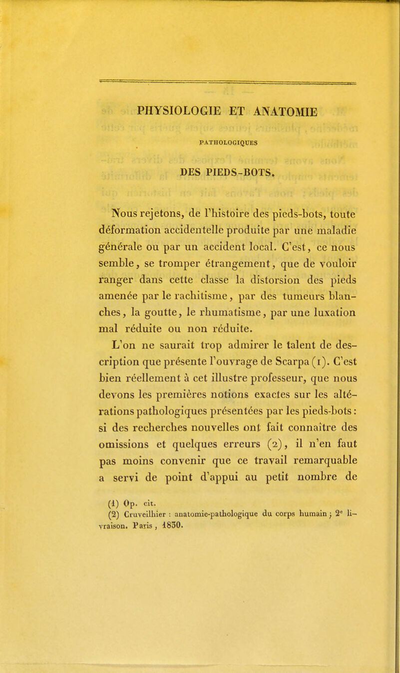 PHYSIOLOGIE ET ANATOMIE PATHOLOGIQUES DES PIEDS-BOTS. Nous rejetons, de l'histoire des pieds-bols, toute déformation accidentelle produite par une maladie générale ou par un accident local. C'est, ce nous semble, se tromper étrangement, que de vouloir ranger dans cette classe la distorsion des pieds amenée par le rachitisme, par des tumeurs blan- ches, la goutte, le rhumatisme, par une luxation mal réduite ou non réduite. L'on ne saurait trop admirer le talent de des- cription que présente l'ouvrage de Scarpa (i). C'est bien réellement à cet illustre professeur, que nous devons les premières notions exactes sur les alté- rations pathologiques présentées par les pieds-bots : si des recherches nouvelles ont fait connaître des omissions et quelques erreurs (2), il n'en faut pas moins convenir que ce travail remarquable a servi de point d'appui au petit nombre de (1) Op. cit. (2) Cruvcilhier : anatomic-pathologique du corps humain ; 2° li- vraison. Paris , 1830.