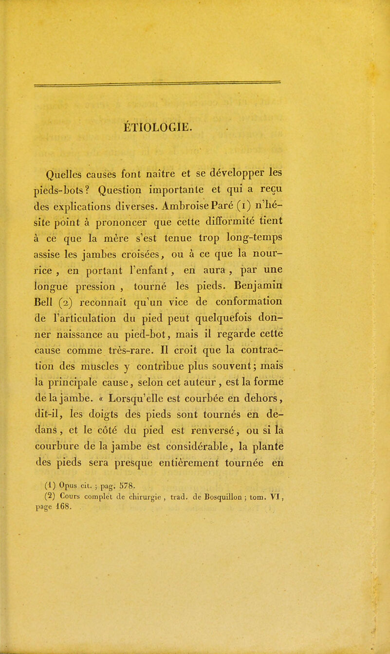 ÉTIOLOGIE. Quelles causes font naître et se développer les pieds-bots? Question importante et qui a reçu des explications diverses. AmbroiseParé (i) n'hé- site point à prononcer que cette difformité tient à ce que la mère s'est tenue trop long-temps assise les jambes croisées, ou à ce que la nour- rice , en portant l'enfant, en aura, par une longue pression , tourné les pieds. Benjamin Bell (2) reconnaît qu'un vice de conformation de l'articulation du pied peut quelquefois don- ner naissance au pied-bot, mais il regarde cette cause comme très-rare. Il croit que la contrac- tion des muscles y contribue plus souvent ; mais la principale cause, selon cet auteur, est la forme de la jambe. « Lorsqu'elle est courbée en dehors, dit-il, les doigts des pieds sont tournés en de- dans , et le côté du pied est renversé, ou si la courbure de la jambe est considérable, la plante des pieds sera presque entièrement tournée en (1) Opus cit. ; pag. 578. (2) Cours complet de chirurgie, trad. de Bosquillon ; tom. VI, page 168.