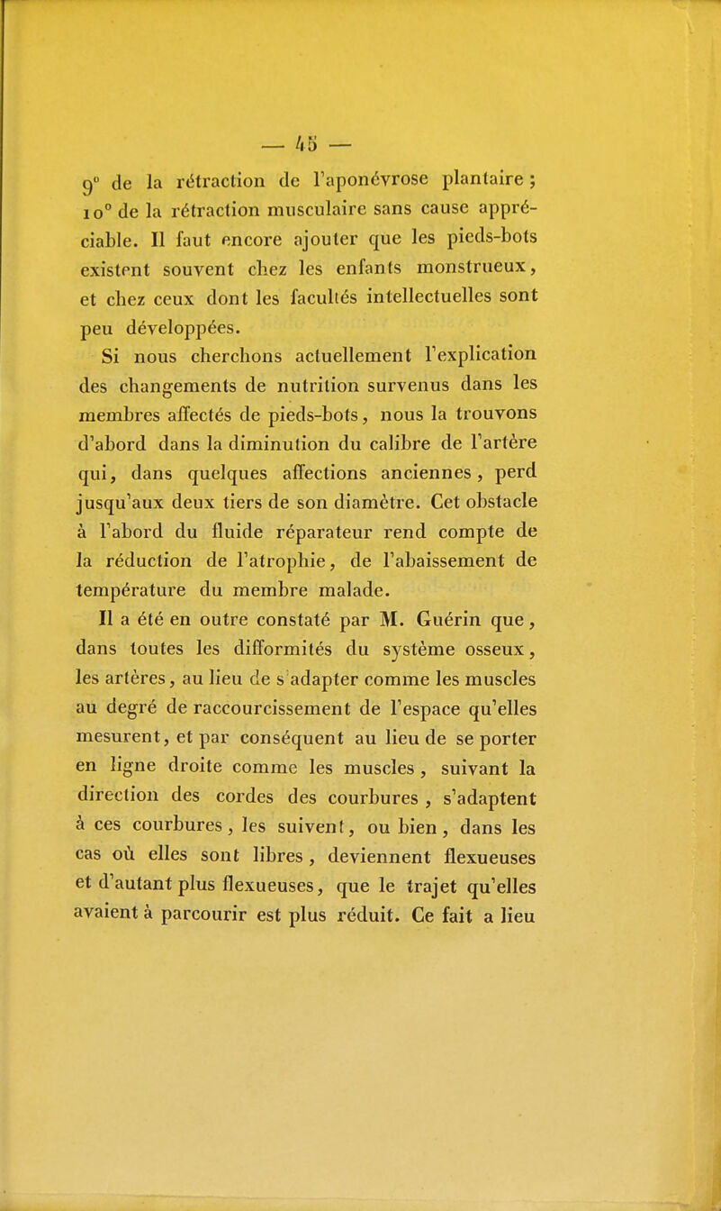 9° de la rétraction de l'aponévrose plantaire; io° de la rétraction musculaire sans cause appré- ciable. Il faut encore ajouter que les pieds-bots existent souvent chez les enfants monstrueux, et chez ceux dont les facultés intellectuelles sont peu développées. Si nous cherchons actuellement l'explication des changements de nutrition survenus dans les membres affectés de pieds-bots, nous la trouvons d'abord dans la diminution du calibre de l'artère qui, dans quelques affections anciennes, perd jusqu'aux deux tiers de son diamètre. Cet obstacle à l'abord du fluide réparateur rend compte de la réduction de l'atrophie, de l'abaissement de température du membre malade. Il a été en outre constaté par M. Guérin que, dans toutes les difformités du système osseux, les artères, au lieu de s adapter comme les muscles au degré de raccourcissement de l'espace qu'elles mesurent, et par conséquent au lieu de se porter en ligne droite comme les muscles, suivant la direction des cordes des courbures , s'adaptent à ces courbures, les suivent, ou bien, dans les cas où elles sont libres , deviennent flexueuses et d'autant plus flexueuses, que le trajet qu'elles avaient à parcourir est plus réduit. Ce fait a lieu