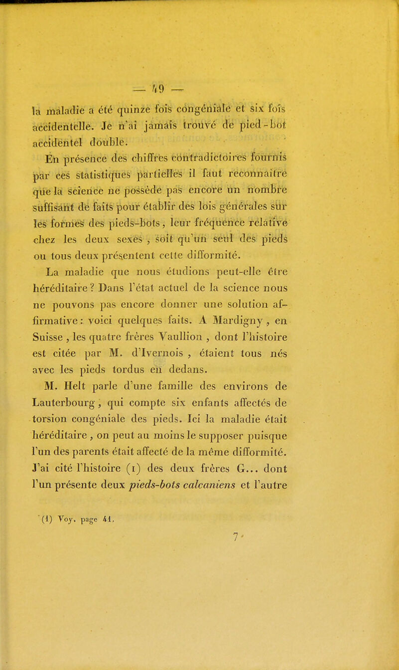 — h 9 — la maladie a clé quinze fois congéniale et six foîs accidentelle. Je n'ai jamais trouvé de pied-bol accidentel double. En présence des cbilïres contradictoires fournis par ces statistiques partielles il faut reconnaître que la science ne possède pas encore un nombre suffisant de faits pour établir des lois générales sur les formes des pieds-bots, leur fréquence relative chez les deux sexes , soit qu'un seul des pieds ou tous deux présentent celte difformité. La maladie que nous éludions peut-elle être héréditaire ? Dans l'état actuel de la science nous ne pouvons pas encore donner une solution af- firmative : voici quelques faits. A Mardigny, en Suisse , les quatre frères Vaullion , dont l'histoire est citée par M. d'Ivernois , étaient tous nés avec les pieds tordus en dedans. M. Helt parle d'une famille des environs de Lauterbourg, qui compte six enfants affectés de torsion congéniale des pieds. Ici la maladie était héréditaire , on peut au moins le supposer puisque l'un des parents était affecté de la même difformité. J'ai cité l'histoire (i) des deux frères G... dont l'un présente deux pieds-bots calcaniens et l'autre (d) Voy. page 41. 7'