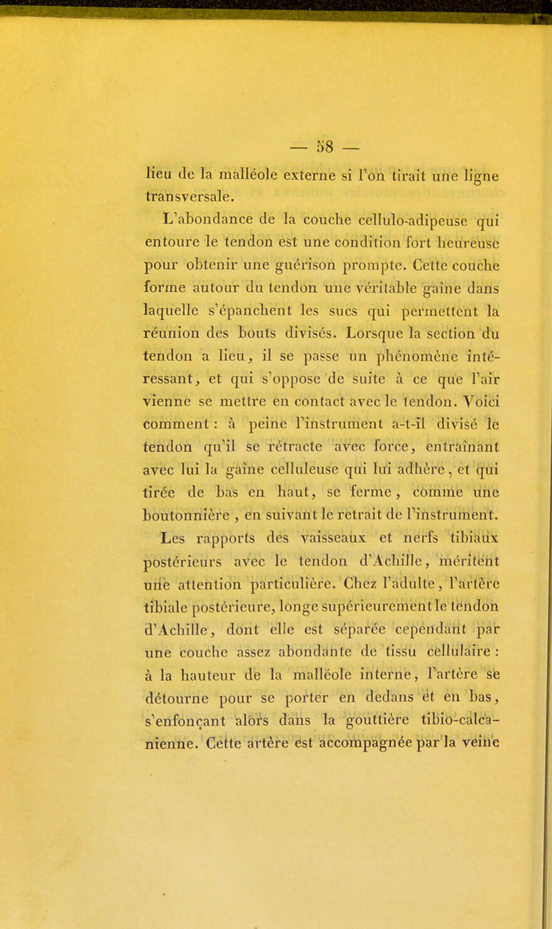 lieu de la malléole externe si Ton tirait une ligne transversale. L'abondance de la couche cellulo-adipeuse qui entoure le tendon est une condition l'oi t heureuse pour obtenir une guérison prompte. Cette couche forme autour du tendon une véritable gaine dans laquelle s'épanchent les sucs qui permettent la réunion des bouts divisés. Lorsque la section du tendon a lieu, il se passe un phénomène inté- ressant, et qui s'oppose de suite à ce que l'air vienne se mettre en contact avec le tendon. Voici comment : à peine l'instrument a-l-il divisé le tendon qu'il se rétracte avec force, entraînant avec lui la gaine celluleuse qui lui adhère, et qui tirée de bas en haut, se ferme, comme une boutonnière , en suivant le retrait de l'instrument. Les rapports des vaisseaux et nerfs tibiaux postérieurs avec le tendon d'Achille, méritent une attention particulière. Chez l'adulte, l'artère tibiale postérieure, longe supérieurement le lendon d'Achille, dont elle est séparée cependant par une couche assez abondante de tissu cellulaire : à la hauteur de la malléole interne, l'artère se détourne pour se porter en dedans ét en bas, s'enfonçant alors dans la gouttière tibio-calca- nienne. Cette artère est accompagnée par la veine