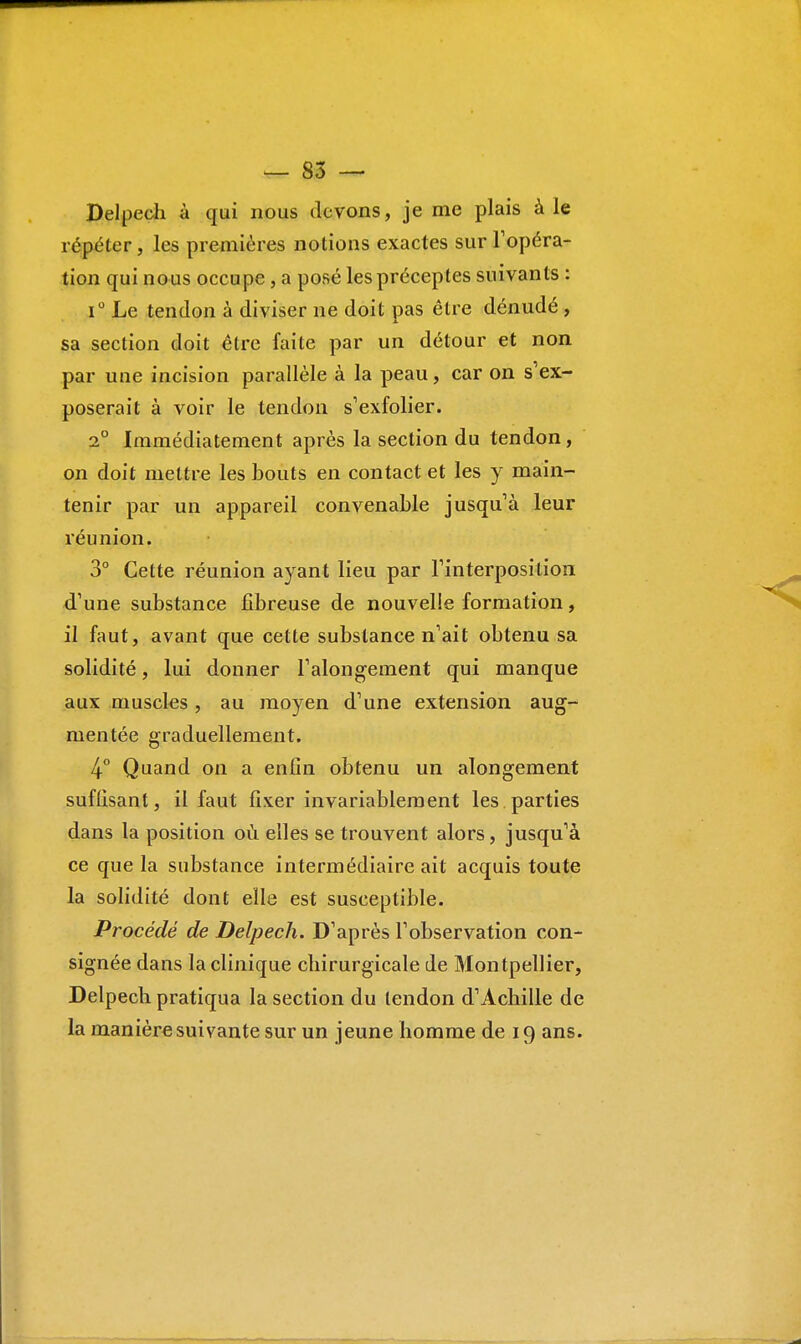 Delpech à qui nous devons, je me plais à le répéter, les premières notions exactes sur l'opéra- tion qui nous occupe , a posé les préceptes suivants : i° Le tendon à diviser ne doit pas être dénudé , sa section doit être faite par un détour et non par une incision parallèle à la peau, car on s'ex- poserait à voir le tendon s'exfolier. 2° Immédiatement après la section du tendon, on doit mettre les bouts en contact et les y main- tenir par un appareil convenable jusqu'à leur réunion. 3° Celte réunion ayant lieu par l'interposition d'une substance fibreuse de nouvelle formation, il faut, avant que cette substance n'ait obtenu sa solidité, lui donner l'alongement qui manque aux muscles, au moyen d'une extension aug- mentée graduellement. 4° Quand on a enfin obtenu un alongement suffisant, il faut fixer invariablement les parties dans la position où elles se trouvent alors, jusqu'à ce que la substance intermédiaire ait acquis toute la solidité dont elle est susceptible. Procédé de Delpech. D'après l'observation con- signée dans la clinique chirurgicale de Montpellier, Delpech pratiqua la section du tendon d'Achille de la manière suivante sur un jeune homme de 19 ans.