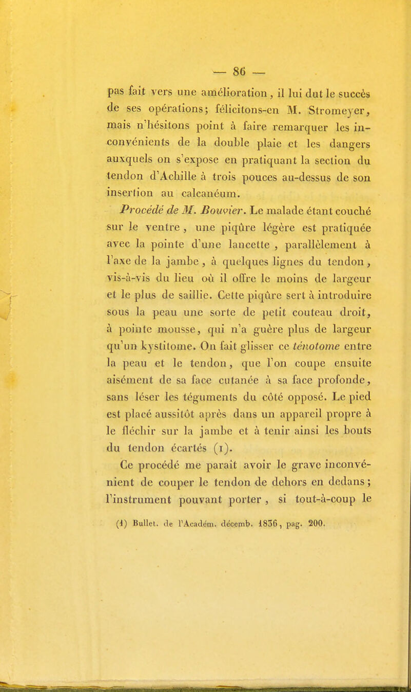 pas fait vers une amélioration , il lui dut le succès de ses opérations; félicitons-en M. Stromeyer, mais n'hésitons point à faire remarquer les in- convénients de la double plaie et les dangers auxquels on s'expose en pratiquant la section du tendon d'Achille à trois pouces au-dessus de son insertion au calcanéum. Procédé de M. Bouvier. Le malade étant couché sur le ventre , une piqûre légère est pratiquée avec la pointe d'une lancette , parallèlement à Taxe de la jambe , à quelques lignes du tendon, vis-à-vis du lieu où il offre le moins de largeur et le plus de saillie. Cette piqûre sert à introduire sous la peau une sorte de petit couteau droit, à pointe mousse, qui n'a guère plus de largeur qu'un kyslilome. On fait glisser ce ténotome entre la peau et le tendon, que l'on coupe ensuite aisément de sa face cutanée à sa face profonde, sans léser les téguments du côté opposé. Le pied est placé aussitôt après dans un appareil propre à le fléchir sur la jambe et à tenir ainsi les bouts du tendon écartés (i). Ce procédé me parait avoir le grave inconvé- nient de couper le tendon de dehors en dedans ; l'instrument pouvant porter , si tout-à-coup le (1) Bullel. île TAcaclém. décemb. 1836, pag. 200.