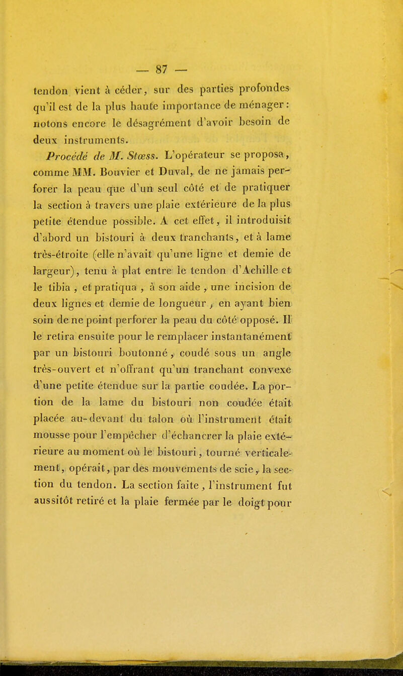 tendon vient à céder, sur des parties profondes qu'il est de la plus haute importance de ménager: notons encore le désagrément d'avoir besoin de deux instruments. Procédé de M. Stœss. L'opérateur se proposa, comme MM. Bouvier et Duval, de ne jamais per- forer la peau que d'un seul côté et de pratiquer la section à travers une plaie extérieure de la plus petite étendue possible. À cet effet, il introduisit d'abord un bistouri à deux tranchants, et à lame très-étroite (elle n'avait qu'une ligne et demie de largeur), tenu à plat entre le tendon d'Achille et le tibia , et pratiqua , à son aide , une incision de deux lignes et demie de longueur } en ayant bien soin de ne point perforer la peau du côté opposé. II le relira ensuite pour le remplacer instantanément par un bistouri boutonné, coudé sous un angle très-ouvert et n'offrant qu'un tranchant convexe d'une petite étendue sur la partie coudée. La por- tion de la lame du bistouri non coudée était placée au-devant du talon où l'instrument était mousse pour l'empêcher d'échancrer la plaie exté- rieure au moment où le bistouri, tourné verticale- ment, opérait, par des mouvements de scie, la sec- tion du tendon. La section faite, l'instrument fut aussitôt retiré et la plaie fermée par le doigt pour