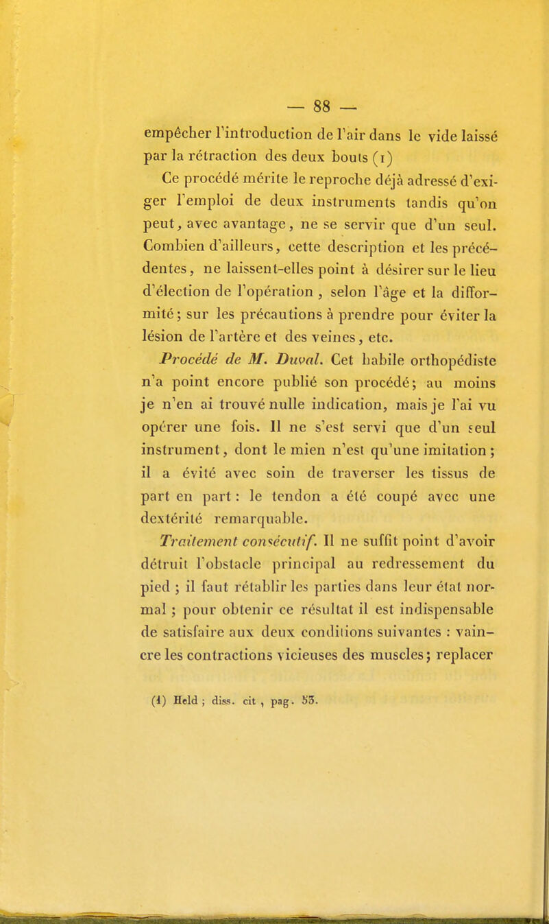 empêcher l'introduction de l'air dans le vide laissé par la rétraction des deux bouts (i) Ce procédé mérite le reproche déjà adressé d'exi- ger Femploi de deux instruments tandis qu'on peut, avec avantage, ne se servir que d'un seul. Combien d'ailleurs, cette description et les précé- dentes, ne laissent-elles point à désirer sur le lieu d'élection de l'opération , selon l'âge et la diffor- mité; sur les précautions à prendre pour éviter la lésion de l'artère et des veines, etc. Procédé de M. Duval. Cet habile orthopédiste n'a point encore publié son procédé; au moins je n'en ai trouvé nulle indication, mais je l'ai vu opérer une fois. 11 ne s'est servi que d'un seul instrument, dont le mien n'est qu'une imitation ; il a évité avec soin de traverser les tissus de part en part : le tendon a été coupé avec une dextérité remarquable. Traitement consécutif. Il ne suffit point d'avoir détruit l'obstacle principal au redressement du pied ; il faut rétablir les parties dans leur état nor- mal ; pour obtenir ce résultat il est indispensable de satisfaire aux deux conditions suivantes : vain- cre les contractions vicieuses des muscles; replacer (i) Held ; diss. cit , pag. 53.