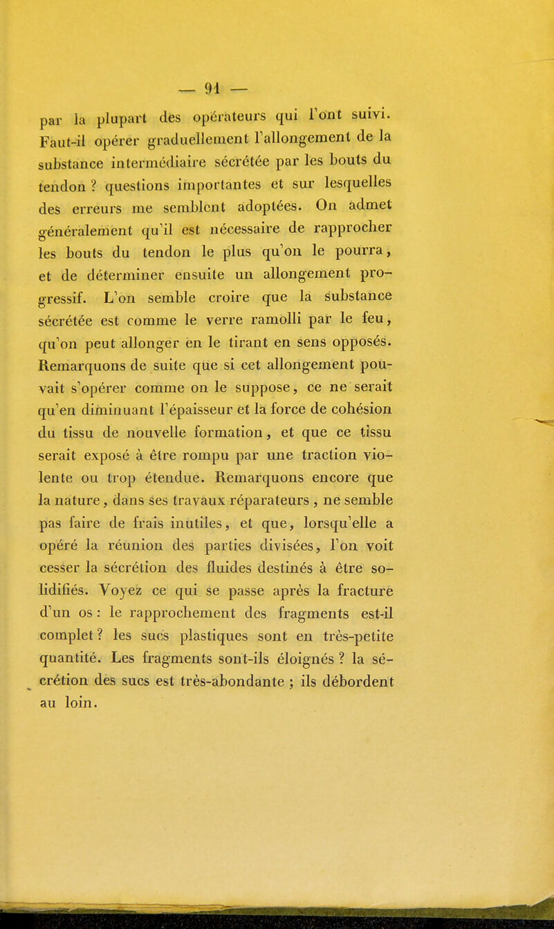 par la plupart des opérateurs qui Tout suivi. Faut-il opérer graduellement rallongement de la substance intermédiaire sécrétée par les bouts du tendon ? questions importantes et sur lesquelles des erreurs me semblent adoptées. On admet généralement qu'il est nécessaire de rapprocher les bouts du tendon le plus qu'on le pourra, et de déterminer ensuite un allongement pro- gressif. L'on semble croire que la substance sécrétée est comme le verre ramolli par le feu, qu'on peut allonger en le tirant en sens opposés. Remarquons de suite que si cet allongement pou- vait s'opérer comme on le suppose, ce ne serait qu'en diminuant l'épaisseur et la force de cohésion du tissu de nouvelle formation, et que ce tissu serait exposé à être rompu par une traction vio- lente ou trop étendue. Remarquons encore que la nature, dans ses travaux réparateurs , ne semble pas faire de frais inutiles, et que, lorsqu'elle a opéré la réunion des parties divisées, l'on voit cesser la sécrétion des fluides destinés à être so- lidifiés. Voyez ce qui se passe après la fracture d'un os : le rapprochement des fragments est-il complet ? les sucs plastiques sont en très-petite quantité. Les fragments sont-ils éloignés ? la sé- crétion des sucs est très-abondante ; ils débordent au loin.