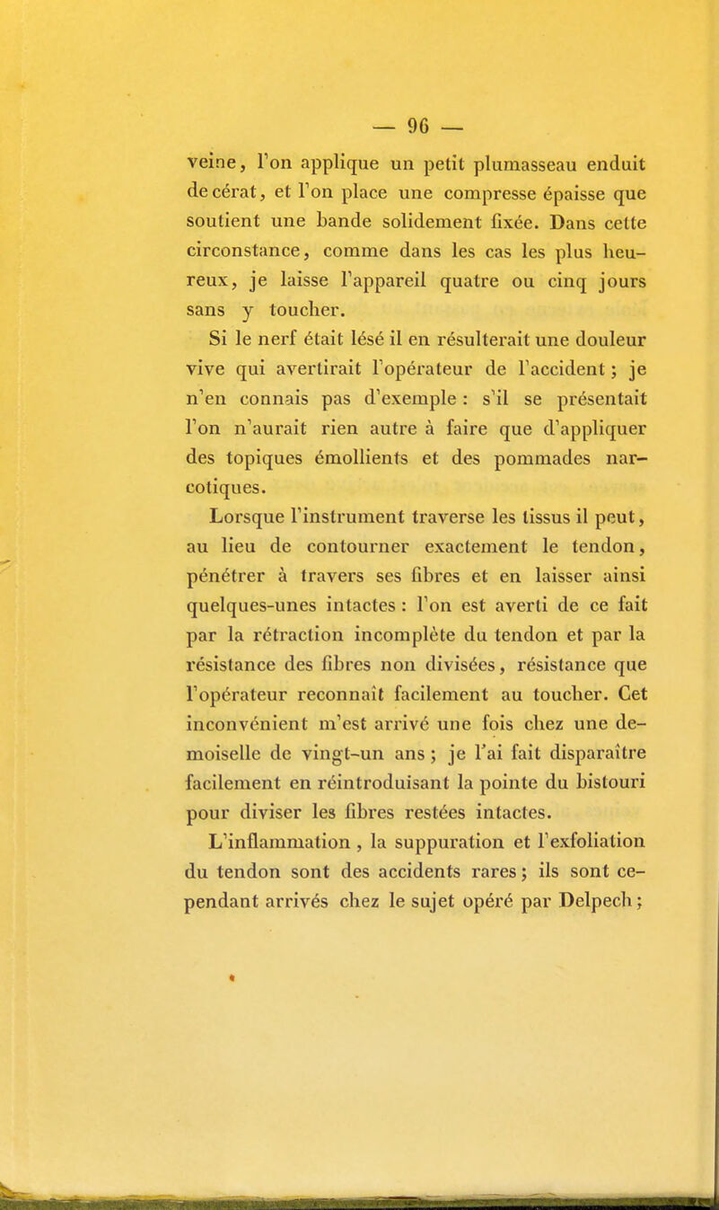 veine, Ton applique un petit plumasseau enduit decérat, et Ton place une compresse épaisse que soutient une bande solidement fixée. Dans celte circonstance, comme dans les cas les plus heu- reux, je laisse l'appareil quatre ou cinq jours sans y toucher. Si le nerf était lésé il en résulterait une douleur vive qui avertirait l'opérateur de l'accident ; je n'en connais pas d'exemple : s'il se présentait l'on n'aurait rien autre à faire que d'appliquer des topiques émollients et des pommades nar- cotiques. Lorsque l'instrument traverse les tissus il peut, au lieu de contourner exactement le tendon, pénétrer à travers ses fibres et en laisser ainsi quelques-unes intactes : l'on est averti de ce fait par la rétraction incomplète du tendon et par la résistance des fibres non divisées, résistance que l'opérateur reconnaît facilement au toucher. Cet inconvénient m'est arrivé une fois chez une de- moiselle de vingt-un ans ; je l'ai fait disparaître facilement en réintroduisant la pointe du bistouri pour diviser les fibres restées intactes. L'inflammation , la suppuration et l'exfoliation du tendon sont des accidents rares ; ils sont ce- pendant arrivés chez le sujet opéré par Delpech ;