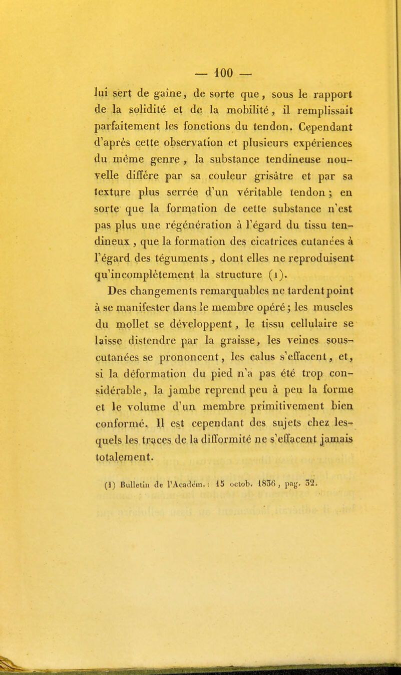 lui sert de gaine, de sorte que, sous le rapport de la solidité et de la mobilité, il remplissait parfaitement les fonctions du tendon. Cependant d'après cette observation et plusieurs expériences du même genre , la substance tendineuse nou- velle diffère par sa couleur grisâtre et par sa texture plus serrée d'un véritable tendon ; en sorte que la formation de cette substance n'est pas plus une régénération à l'égard du tissu ten- dineux , que la formation des cicatrices cutanées à l'égard des téguments , dont elles ne reproduisent qu'incomplètement la structure (1). Des changements remarquables ne tardent point à se manifester dans le membre opéré; les muscles du mollet se développent, le tissu cellulaire se laisse distendre par la graisse, les veines sous- cutanées se prononcent, les calus s'effacent, et, si la déformation du pied n'a pas été trop con- sidérable, la jambe reprend peu à peu la forme et le volume d'un membre primitivement bien conformé. 11 est cependant des sujets chez les^ quels les traces de la difformité ne s'effacent jamais totalement. (i) Bulletin de TAcadem. i 15 octob. 1836 , pajj. 32.